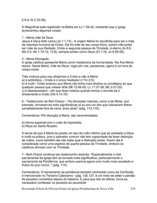 Reverendo Gilson de Oliveira Pastor da Igreja Presbiteriana de Nova Vida 239
2:8,9; At 2:33-36).
O Magnificat está registrado na Bíblia em Lc 1:39-42, mediante isso a igreja
acrescentou algumas coisas:
1 - Maria mãe de Deus
Jesus é Deus feito carne (Jo 1:1,14) - A virgem Maria foi escolhida para ser a mãe
da natureza humana de Cristo. Ela foi mãe de seu corpo físico, porem não podia
ser mãe de sua Deidade, Cristo a segunda pessoa da Trindade, é eterno (Is 9:6;
Mq 5:2; Hb 1:10-12; 13:8), sempre existiu como Deus (Cl 1:16; Jo 8:56-58).
2 - Maria Advogada
A igreja católica apresenta Maria como medianeira da humanidade. Na Ave Maria
rezam: Santa Maria, mãe de Deus, rogai pôr nós, pecadores, agora e na hora da
nossa morte.
Três motivos para nos dirigirmos a Cristo e não a Maria:
a) é antibíblico - Cristo é o único mediador (I Tm 2:5);
b) é inútil - Cristo ensinou que Maria não tinha mais direitos ou privilégios do que
qualquer pessoa que cresse nEle (Mt 12:46-50; Lc 11:27-28; Mc 3:31-35)
c) é desnecessário - pôr que fazer rodeios quando temos o convite de ir
diretamente a Cristo (Hb 4:15,16)
6 - Testemunho de Bert Chezzi - "As devoções naturais, como a de Maria, pior
exemplo, tornaram-se mais significativas (e eu era um dos que colocavam Maria
completamente fora de cena, anos atrás" (pág. 114,115).
Comentários: Pôr devoção à Maria, são recomendadas:
a) Honra especial com o culto de hiperdulia;
b) Reza do Santo Rosário
A teoria de que à Maria se preste um tipo de culto inferior que ao prestado a Deus
é inútil na prática, pois o adorador comum não tem capacidade de fazer distinção
de cultos, como também ele não sabe qual a distinção existe. Assim ela é
considerada como uma espécie de quarta pessoa da Trindade, embora os
católicos afirmem crer na Trindade.
7 - Bert Chezzi continua seu testemunho dizendo: "Especialmente a vida
sacramental da Igreja tem se tornado mais significativa, particularmente o
sacramento da Penitência, que ambos usamos agora com muito mais resultado e
frutos do que nunca. " (pág. 114)
Comentários: O sacramento da penitência também conhecido como da Confissão
é mencionado no Terceiro Catecismo - pág. 126,127, é um meio de obter o perdão
de pecados cometidos depois do batismo. E para que isto se efetue, torna-se
necessário confessar os pecados ao sacerdote
 