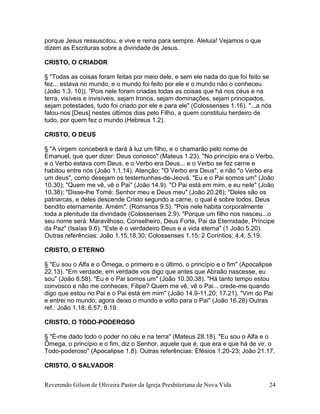 Reverendo Gilson de Oliveira Pastor da Igreja Presbiteriana de Nova Vida 24
porque Jesus ressuscitou, e vive e reina para sempre. Aleluia! Vejamos o que
dizem as Escrituras sobre a divindade de Jesus.
CRISTO, O CRIADOR
§ "Todas as coisas foram feitas por meio dele, e sem ele nada do que foi feito se
fez... estava no mundo, e o mundo foi feito por ele e o mundo não o conheceu
(João 1.3, 10)). "Pois nele foram criadas todas as coisas que há nos céus e na
terra, visíveis e invisíveis, sejam tronos, sejam dominações, sejam principados,
sejam potestades, tudo foi criado por ele e para ele" (Colossenses 1.16). "...a nós
falou-nos [Deus] nestes últimos dias pelo Filho, a quem constituiu herdeiro de
tudo, por quem fez o mundo (Hebreus 1.2).
CRISTO, O DEUS
§ "A virgem conceberá e dará à luz um filho, e o chamarão pelo nome de
Emanuel, que quer dizer: Deus conosco" (Mateus 1.23). "No princípio era o Verbo,
e o Verbo estava com Deus, e o Verbo era Deus... e o Verbo se fez carne e
habitou entre nós (João 1.1,14). Atenção: "O Verbo era Deus", e não "o Verbo era
um deus", como desejam os testemunhas-de-Jeová. "Eu e o Pai somos um" (João
10.30); "Quem me vê, vê o Pai" (João 14.9). "O Pai está em mim, e eu nele" (João
10.38); "Disse-lhe Tomé: Senhor meu e Deus meu" (João 20.28); "Deles são os
patriarcas, e deles descende Cristo segundo a carne, o qual é sobre todos, Deus
bendito eternamente. Amém". (Romanos 9.5). "Pois nele habita corporalmente
toda a plenitude da divindade (Colossenses 2.9). "Porque um filho nos nasceu...o
seu nome será: Maravilhoso, Conselheiro, Deus Forte, Pai da Eternidade, Príncipe
da Paz" (Isaías 9.6). "Este é o verdadeiro Deus e a vida eterna" (1 João 5.20).
Outras referências: João 1.15,18,30; Colossenses 1.15; 2 Coríntios; 4.4; 5.19.
CRISTO, O ETERNO
§ "Eu sou o Alfa e o Ômega, o primeiro e o último, o princípio e o fim" (Apocalipse
22.13). "Em verdade, em verdade vos digo que antes que Abraão nascesse, eu
sou" (João 8.58). "Eu e o Pai somos um" (João 10.30,38). "Há tanto tempo estou
convosco e não me conheces, Filipe? Quem me vê, vê o Pai... crede-me quando
digo que estou no Pai e o Pai está em mim" (João 14.9-11,20; 17.21). "Vim do Pai
e entrei no mundo; agora deixo o mundo e volto para o Pai" (João 16.28) Outras
ref.: João 1.18; 6.57; 8.19.
CRISTO, O TODO-PODEROSO
§ "É-me dado todo o poder no céu e na terra" (Mateus 28.18). "Eu sou o Alfa e o
Ômega, o princípio e o fim, diz o Senhor, aquele que é, que era e que há de vir, o
Todo-poderoso" (Apocalipse 1.8). Outras referências: Efésios 1.20-23; João 21.17.
CRISTO, O SALVADOR
 