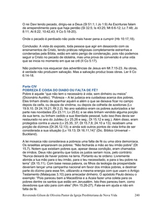 Reverendo Gilson de Oliveira Pastor da Igreja Presbiteriana de Nova Vida 240
O rei Davi tendo pecado, dirigiu-se a Deus (Sl 51:1; I Jo 1:9) As Escrituras falam
de arrependimento para que haja perdão (Sl 32:5; Is 43:25; Mt 6:6-12; Lc 7:48; Jo
8:11; At 8:22; 10:42,43; II Co 5:18-20).
Onde o pecado é perdoado não pode mais haver pena a cumprir (Hb 10:17,18).
Conclusão: A vista do exposto, toda pessoa que agir em desacordo com os
ensinamentos de Cristo, tendo práticas religiosas completamente estranhas e
condenadas pela Bíblia, estão em sério perigo de condenação, pois não podemos
seguir a Cristo no pecado de idolatria, mas uma prova de conversão é uma vida
que se inicia no momento em que se crê (II Co 5:17).
Não podemos nos esquecer das advertências de Jesus em Mt 7:15-23. As obras,
é verdade não produzem salvação. Mas a salvação produz boas obras. Ler II Co
6:14-18.
Parte CIV
POBREZA É COISA DO DIABO OU FALTA DE FÉ?
Pobre é aquele “que não tem o necessário à vida; sem dinheiro ou meios”
(Dicionário Aurélio). “Pobreza – A lei judaica era cuidadosa acerca dos pobres.
Eles tinham direito de apanhar aquém e além o que se deixava ficar no campo
depois da ceifa, ou depois da vindima, ou depois da colheita de azeitonas (Lv
19.9,10. Dt 24.19,21; Rt 2.2). No ano sabático eram os pobres autorizados a ter
parte nas novidades (Êx 23.11; Lv 25.6); e se eles tinham vendido alguma porção
da sua terra, ou tinham cedido a sua liberdade pessoal, tudo isso lhes devia ser
restaurado no ano do Jubileu (Lv 25.26 e seg.; Dt 15.12 e seg.). Além disso, eram
protegidos contra a usura (Lv 25.35, 37; Dt 15.7,8; 24.10 a 13); recebiam uma
porção de dízimos (Dt 26.12.13); e ainda sob outros pontos de vista tinha de ser
considerada a sua situação (Lv 19.13; Dt 16.11,14)” (Dic. Bíblico Universal –
Buckland).
A lei mosaica não considerava a pobreza uma falta de fé ou uma obra demoníaca.
Os israelitas amparavam os pobres: “Não fecharás a mão ao teu irmão pobre” (Dt
15.7). Notem que existiam pobres que, apesar dessa condição, eram chamados
de irmãos. Deus não garantiu que todos os justos seriam ricos, pelo contrário:
“Nunca deixará de haver pobres na terra. Portanto eu te ordeno: Livremente
abrirás a tua mão para o teu irmão, para o teu necessitado, e para o teu pobre na
terra” (Dt 15.11). Com base nessa palavra, os filhos da teologia da prosperidade
deveriam lançar uma campanha nacional em favor dos irmãos pobres, e destinar
parte do dízimo para esse fim, utilizando a mesma energia com que usam o Antigo
Testamento (Malaquias 3.10) para arrecadar dinheiro. O apóstolo Paulo deixou o
exemplo: “Pois pareceu bem a Macedônia e a Acaia fazer uma coleta para os
pobres dentre os santos que estão em Jerusalém. Isto lhes pareceu bem, como
devedores que são para com eles” (Rm 15.26-27). Fala-se em ajuda e não em
falta de fé.
 