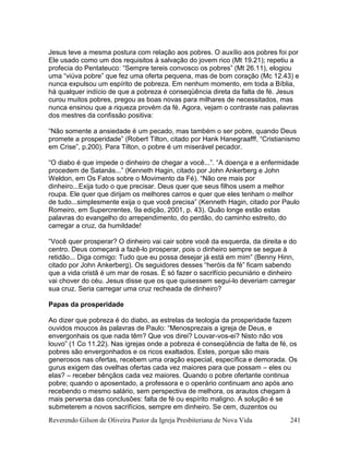 Reverendo Gilson de Oliveira Pastor da Igreja Presbiteriana de Nova Vida 241
Jesus teve a mesma postura com relação aos pobres. O auxílio aos pobres foi por
Ele usado como um dos requisitos à salvação do jovem rico (Mt 19.21); repetiu a
profecia do Pentateuco: “Sempre tereis convosco os pobres” (Mt 26.11), elogiou
uma “viúva pobre” que fez uma oferta pequena, mas de bom coração (Mc 12.43) e
nunca expulsou um espírito de pobreza. Em nenhum momento, em toda a Bíblia,
há qualquer indício de que a pobreza é conseqüência direta da falta de fé. Jesus
curou muitos pobres, pregou as boas novas para milhares de necessitados, mas
nunca ensinou que a riqueza provém da fé. Agora, vejam o contraste nas palavras
dos mestres da confissão positiva:
“Não somente a ansiedade é um pecado, mas também o ser pobre, quando Deus
promete a prosperidade” (Robert Tilton, citado por Hank Hanegraafff, “Cristianismo
em Crise”, p.200). Para Tilton, o pobre é um miserável pecador.
“O diabo é que impede o dinheiro de chegar a você...”. “A doença e a enfermidade
procedem de Satanás...” (Kenneth Hagin, citado por John Ankerberg e John
Weldon, em Os Fatos sobre o Movimento da Fé). “Não ore mais por
dinheiro...Exija tudo o que precisar. Deus quer que seus filhos usem a melhor
roupa. Ele quer que dirijam os melhores carros e quer que eles tenham o melhor
de tudo...simplesmente exija o que você precisa” (Kenneth Hagin, citado por Paulo
Romeiro, em Supercrentes, 9a edição, 2001, p. 43). Quão longe estão estas
palavras do evangelho do arrependimento, do perdão, do caminho estreito, do
carregar a cruz, da humildade!
“Você quer prosperar? O dinheiro vai cair sobre você da esquerda, da direita e do
centro. Deus começará a fazê-lo prosperar, pois o dinheiro sempre se segue à
retidão... Diga comigo: Tudo que eu possa desejar já está em mim” (Benny Hinn,
citado por John Ankerberg). Os seguidores desses “heróis da fé” ficam sabendo
que a vida cristã é um mar de rosas. É só fazer o sacrifício pecuniário e dinheiro
vai chover do céu. Jesus disse que os que quisessem segui-lo deveriam carregar
sua cruz. Seria carregar uma cruz recheada de dinheiro?
Papas da prosperidade
Ao dizer que pobreza é do diabo, as estrelas da teologia da prosperidade fazem
ouvidos moucos às palavras de Paulo: “Menosprezais a igreja de Deus, e
envergonhais os que nada têm? Que vos direi? Louvar-vos-ei? Nisto não vos
louvo” (1 Co 11.22). Nas igrejas onde a pobreza é conseqüência de falta de fé, os
pobres são envergonhados e os ricos exaltados. Estes, porque são mais
generosos nas ofertas, recebem uma oração especial, específica e demorada. Os
gurus exigem das ovelhas ofertas cada vez maiores para que possam – eles ou
elas? – receber bênçãos cada vez maiores. Quando o pobre ofertante continua
pobre; quando o aposentado, a professora e o operário continuam ano após ano
recebendo o mesmo salário, sem perspectiva de melhora, os arautos chegam à
mais perversa das conclusões: falta de fé ou espírito maligno. A solução é se
submeterem a novos sacrifícios, sempre em dinheiro. Se cem, duzentos ou
 