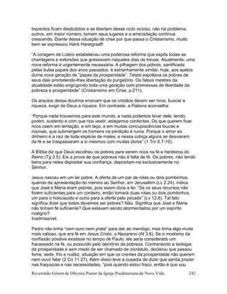 Reverendo Gilson de Oliveira Pastor da Igreja Presbiteriana de Nova Vida 242
trezentos ficam desiludidos e se libertam desse ciclo vicioso, não há problema:
outros, em maior número, tomam seus lugares e a arrecadação continua
crescendo. Diante dessa situação de crise por que passa o Cristianismo, muito
bem se expressou Hank Hanegraaff:
“A coragem de Lutero estabeleceu uma poderosa reforma que expôs todas as
chantagens e extorsões que grassavam naqueles dias de trevas. Atualmente, uma
nova reforma é urgentemente necessária. A pilhagem dos pobres, santificada
pelas bulas papais dos anos passados, é estranhamente similar, hoje, aos apelos
duma nova geração de “papas da prosperidade”. Tetzel espoliava os pobres de
seus dias prometendo-lhes libertação do purgatório. Os falsos mestres da
atualidade estão engrupindo toda uma geração com promessas de liberdade da
pobreza e prosperidade” (Cristianismo em Crise, p.211).
Os arautos dessa doutrina ensinam que os cristãos devem ser ricos, buscar a
riqueza, exigir de Deus a riqueza. Em contraste, a Palavra aconselha:
“Porque nada trouxemos para este mundo, e nada podemos levar dele; tendo,
porém, sustento e com que nos vestir, estejamos contentes. Os que querem ficar
ricos caem em tentação, e em laço, e em muitas concupiscências loucas e
nocivas, que submergem os homens na perdição e ruína. Porque o amor ao
dinheiro é a raiz de toda espécie de males; e nessa cobiça alguns se desviaram
da fé e se traspassaram a si mesmos com muitas dores” (1 Tm 6.7-10).
A Bíblia diz que Deus escolheu os pobres para serem ricos na fé e herdeiros do
Reino (Tg 2.5). Eis a prova de que pobreza não é falta de fé. Os pobres, não tendo
bens para neles depositar sua confiança, depositam-na exclusivamente no
Senhor.
Jesus nasceu em um lar pobre. A oferta de um par de rolas ou dois pombinhos,
quando da apresentação do menino ao Senhor, em Jerusalém (Lc 2.24), indica
que José e Maria eram pobres, pois assim dizia a lei: “Se os seus recursos não
forem suficientes para um cordeiro, então tomará duas rolas ou dois pombinhos,
um para o holocausto e outro para a oferta pelo pecado” (Lv 12.8). Tal fato
significa dizer que todos devemos ser pobres? Não. Significa que José e Maria
não tinham fé suficiente? Que estavam sendo atormentados por um espírito
maligno?
Inadmissível.
Pedro não tinha “nem ouro nem prata” para dar ao mendigo, mas tinha algo muito
mais valioso, que era fé em Jesus Cristo, o Nazareno (At 3.6). Se o modismo da
confissão positiva existisse no tempo de Paulo, ele seria considerado um
fracassado na fé, ou possuído pelo demônio da pobreza. Contrariando a teologia
da prosperidade e sem medo de ser chamado de incrédulo, declarou que passou
fome, sede, frio e nudez, situação em que os crentes da prosperidade não querem
nem ouvir falar (2 Co 11.27). Além disso teve a ousadia de dizer que sentia prazer
nas fraquezas e nas necessidades, “pois quando estou fraco, então é que sou
 