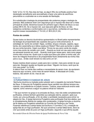 Reverendo Gilson de Oliveira Pastor da Igreja Presbiteriana de Nova Vida 243
forte” (2 Co 12.10). Nos dias de hoje, se algum filho da confissão positiva fizer
declaração semelhante será aconselhado a fazer uma série de sacrifícios
pecuniários e a submeter-se a uma sessão de libertação.
Em substituição à teologia da prosperidade não podemos pregar a teologia da
pobreza. Mas podemos dizer com segurança que a riqueza não deve ser a meta
principal do crente. Devemos buscar em primeiro lugar o Reino de Deus e a sua
justiça (Mt 6.33). Se a riqueza vier, que seja para glória de Deus; se não,
estejamos contentes e conformados com o que temos, confiantes em que Deus
suprirá nossas necessidades (1 Tm 6.8; cf. Mt 6.25,31,34).
Pontos de contato
Quase todos os desvios doutrinários apresentados no Brasil pelos representantes
da teologia da prosperidade são copiados dos gurus norte-americanos. A
estratégia do “ponto de contato” (figas, cordões, lenços e lençóis, cajados, água
benta, etc) assemelha-se à tática usada por Robert Tilton para aumentar o saldo
de sua conta bancária. Vejam sua tática: “Envie-me seu pano verde de oração
como meu ponto de contato com você!... Quando eu tocar em seu pano será como
se estivesse tocando em você!... Quando você tocar nesse pano, será como pegar
minha mão e tocar-me. Quero que a unção que Deus pôs sobre a minha vida, em
favor de milagres financeiros e de prosperidade fluam diretamente da minha mão
para a sua... Então você reinará na vida como um rei”.
Esses mestres dizem possuir unção para dar e vender, mais para vender do que
para dar. Desejam igualar-se Àquele que disse: “Alguém me tocou; senti que de
mim saiu poder” (Lc 8.46).
A idéia é fixar na mente das ovelhas a necessidade de serem ricas, de ajuntarem
tesouros aqui na terra, como meio de serem felizes. A felicidade em Cristo,
todavia, não advém do ter, mas do ser.
Parte CV
O PURGATÓRIO E O SANGUE DE JESUS
Nenhuma doutrina ou tradição pode subsistir sem o respaldo da inerrante Palavra
de Deus. O discurso do Purgatório parece haver perdido nos últimos tempos seu
colorido, sua preferência no púlpito romano. Todavia, esse esdrúxulo ensino está
vigente, como veremos a seguir na palavra oficial do Vaticano:
* "Os que morrem na graça e na amizade de Deus, mas não estão completamente
purificados, embora tenham garantida sua salvação eterna, passam, após sua
morte, por uma purificação, a fim de obter a santidade necessária para entrar na
alegria do Céu. A Igreja denomina Purgatório esta purificação final dos eleitos, que
é completamente distinta do castigo dos condenados. A Igreja formulou a doutrina
da fé relativa ao Purgatório sobretudo no Concílio de Florença e de Trento.
Fazendo referência a certos textos da Escritura (1 Coríntios 3.15), a tradição da
Igreja fala de um fogo purificador. No que concerne a certas faltas leves, deve se
crer que existe antes do juízo um fogo purificador, segundo o que afirma aquele
 