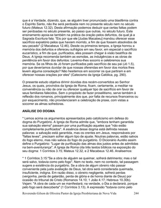 Reverendo Gilson de Oliveira Pastor da Igreja Presbiteriana de Nova Vida 244
que é a Verdade, dizendo, que, se alguém tiver pronunciado uma blasfêmia contra
o Espírito Santo, não lhe será perdoada nem no presente século nem no século
futuro (Mateus 12.32). Desta afirmação podemos deduzir que certas faltas podem
ser perdoadas no século presente, ao passo que outras, no século futuro. Este
ensinamento apoia-se também na prática da oração pelos defuntos, da qual já a
Sagrada Escritura fala: "Eis por que ele [Judas Macabeu] mandou oferecer esse
sacrifício expiatório pelos que haviam morrido, a fim de que fossem absolvidos de
seu pecado" (2 Macabeus 12.46). Desde os primeiros tempos, a Igreja honrou a
memória dos defuntos e ofereceu sufrágios em seu favor, em especial o sacrifício
eucarístico, a fim de que, purificados, eles possam chegar à visão beatífica de
Deus. A Igreja recomenda também as esmolas, as indulgências e as obras de
penitência em favor dos defuntos: Levemo-lhes socorro e celebremos sua
memória. Se os filhos de Jó foram purificados pelo sacrifício de seu pai (Jó 1.5),
por que deveríamos duvidar de que nossas oferendas em favor dos mortos lhes
levem alguma consolação? Não hesitemos em socorrer os que partiram e em
oferecer nossas orações por eles" (Catecismo da Igreja Católica, pg. 290).
O presente estudo objetiva dirimir dúvidas dos recém-convertidos ao Senhor
Jesus, os quais, provindos da Igreja de Roma, ficam, certamente, a meditar na
conveniência ou não de orar ou oferecer qualquer tipo de sacrifício em favor de
seus familiares falecidos. Sem o propósito de fazer proselitismo, serve também à
reflexão dos romanos, principalmente dos que, por falta de recursos financeiros ou
por esquecimento, não providenciaram a celebração de praxe, com vistas a
socorrer as almas sofredoras.
ANÁLISE DO DOGMA
* Lemos acima os argumentos apresentados pelo catolicismo em defesa do
dogma do Purgatório. A Igreja de Roma admite que, "embora tenham garantida
sua salvação eterna" passam por uma purificação aqueles que "não estão
completamente purificados". A essência desse dogma está definida nessas
palavras: a salvação está garantida, mas os crentes em Jesus, responsáveis por
"faltas leves", precisam sofrer algum tipo de ajuste. Noutras palavras, estão salvos
do fogo eterno, mas não salvos do fogo do purgatório. O Dicionário Aurélio assim
define o Purgatório: "Lugar de purificação das almas dos justos antes de admitidas
na bem-aventurança". A Igreja de Roma cita três textos bíblicos na exposição do
seu dogma: 1 Coríntios 3.15; Mateus 12.32, e 2 Macabeus 12.46. Analisemos:
* 1 Coríntios 3.15:"Se a obra de alguém se queimar, sofrerá detrimento; mas o tal
será salvo, todavia como pelo fogo". Nem no texto, nem no contexto, tal passagem
sugere a existência do purgatório. Se a obra de algum obreiro não passar
conveniente pela justa avaliação de Deus, tal obra será considerada queimada,
insuficiente, indigna. Em razão disso, o obreiro negligente, sofrerá perdas
(vergonha, perda de galardão, perda de glória e de honra diante de Deus) por
ocasião do tribunal de Cristo (Romanos 14.10; 1 João 4.17; Hebreus 10.30b).
Vejam: "A obra de cada um se manifestará; na verdade, o Dia a declarará, porque
pelo fogo será descoberta" (1 Coríntios 3.13). A expressão "todavia como pelo
 