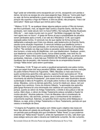 Reverendo Gilson de Oliveira Pastor da Igreja Presbiteriana de Nova Vida 245
fogo" pode ser entendida como escapando por um triz, escapando com perdas e
danos, tal como se escapa de uma casa pegando fogo. Note-se: "como pelo fogo",
ou seja: de forma semelhante a quem escapa do fogo. O ministério vai abaixo
porque não suportou o fogo da Palavra; a obra se perde, não prospera, "mas o tal
será salvo". Nada que indique que iremos para o fogo.
* Mateus 12.32: "E, se qualquer disser alguma palavra contra o Filho do homem,
ser-lhe-á perdoado, mas, se alguém falar contra o Espírito Santo, não lhe será
perdoado, nem neste século nem no futuro"(ARC). Na tradução Revista Atualizado
(RA) diz "... nem neste mundo nem no porvir". Na Bíblia Linguagem de Hoje: "...
nem agora nem no futuro". A Igreja de Roma vê aqui a possibilidade de pecados
serem perdoados após a morte, e se vale de 2 Macabeus 12.46, que sugere
expiação pelos mortos. O versículo nos diz que rejeitar de forma contínua e
deliberada a salvação que Cristo nos oferece, pelo testemunho do Espírito Santo,
resulta numa situação irreparável. O versículo enfatiza que blasfêmia contra o
Espírito Santo nunca será perdoada, em nenhuma época. Marcos 3.28 esclarece
melhor: "Na verdade vos digo que todos os pecados serão perdoados aos filhos
dos homens, e toda sorte de blasfêmias, com que blasfemarem. Qualquer, porém,
que blasfemar contra o Espírito Santo, nunca obterá perdão, mas será réu do
eterno juízo". Nada indica sobre a possibilidade de, no Purgatório, as almas serem
perdoadas. Ademais, o texto fala que TODOS OS PECADOS serão perdoados
(qualquer tipo de pecado), não havendo chance de os arrependidos levarem
consigo "faltas leves" para serem queimadas.
* 2 Macabeu 12.46: "É logo um santo e saudável pensamento orar pelos mortos,
para que sejam livres dos seus pecados"((Bíblia, edição católico-romana, tradução
do padre Antônio Pereira de Figueiredo, 1964). Macabeu e mais seis livros e
quatro acréscimos apócrifos (não genuíno, espúrio) foram aprovados em 18 de
abril de 1546 pela Igreja Romana, depois de acirrados debates, "para combater o
movimento da reforma Protestante", pois esses livros sem valor doutrinário davam
sustentação à idéia do Purgatório, da oração pelos mortos e da salvação mediante
obras. Macabeu, como os demais apócrifos, nunca foi citado por Jesus, nem por
qualquer livro canônico. Como diz Antonio Gilberto, "a aprovação dos apócrifos
pela Igreja Romana foi uma intromissão dos católicos em assuntos judaicos,
porque, quanto ao cânon do Antigo Testamento, o direito é dos judeus e não de
outros. Além disso, o cânon do Antigo Testamento estava completo e fixado há
muitos séculos". Noutras palavras, o livro de Macabeu não é considerado de
inspiração divina, não servindo, portanto, para o conhecimento da verdade e
crescimento espiritual. Ademais, os apócrifos foram escritos entre Malaquias e
Mateus, ou seja, entre o Antigo Testamento e o Novo Testamento, período em que
cessou a revelação de Deus.
* O dogma do Purgatório não explica com nitidez qual o objetivo das rezas em
favor das almas em estado de purificação. Ora, se houvesse Deus estabelecido
um período para purificação dos que cometeram "faltas "leves" (o que podemos
entender por "faltas leves? Quais?), antes de ingressarem no Céu, vale dizer que
esse estágio seria pra valer e deveria ser totalmente cumprido. Se não cumprido,
 