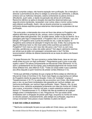 Reverendo Gilson de Oliveira Pastor da Igreja Presbiteriana de Nova Vida 246
se não cumprida a etapa, não haveria expiação nem purificação. Se a intenção é
abreviar a permanência da alma no estágio ou amenizar seu sofrimento, a atitude,
embora com as melhores intenções, estaria contrariando os planos divinos e
dificultando, quem sabe, a rápida recuperação das almas ali confinadas.
Raciocínio idêntico se aplica à situação dos espíritos desencarnados que,
segundo ensino kardecista, necessitam viver outras vidas e morrer outras mortes
para obterem purificação. Assim, não se deveria amenizar ou suspender o
sofrimento desses espíritos porque estaríamos interrompendo o processo de sua
purificação.
* De outra parte, a intercessão dos vivos em favor das almas no Purgatório não
objetiva abrir-lhes as portas do céu, porque, como o próprio dogma define, a
salvação delas está garantida. Ora, se estão salvas, estão na paz do Senhor. Se a
passagem pelo fogo é indispensável, o Purgatório não é uma maldição, mas uma
bênção. O Purgatório seria a porta de entrada do céu, a sala de espera. O
Purgatório seria certeza de salvação! O dogma diz isso. Então, fica a pergunta: faz
alguma diferença rezar ou não rezar pelos entes queridos que padecem no
Purgatório? Com reza ou sem reza não irão para o céu? Com ou sem reza,
esmolas, penitências ou velas não estão salvos? Tem algum cabimento orarmos
por almas que já estão com passagem comprada para o céu? Os fiéis
economizariam milhões de dólares diariamente se as rezas do sétimo dia fossem
suspensas.
* A Igreja Romana diz: "No que concerne a certas faltas leves, deve se crer que
existe antes do juízo um fogo purificador". Perguntamos qual o juízo a que está
sujeito o salvo? Os salvos comparecerão ao tribunal de Cristo (Romanos 14.10),
após o arrebatamento da Sua Igreja, para avaliação/julgamento de nossas boas
obras (Efésios 6.8), atos (Marcos 4.22). "Todas as coisas estão nuas e patentes
aos olhos daquele a quem havemos de prestar contas (Hebreus 4.13).
* Ainda que admitida a hipótese de que a Igreja de Roma esteja se referindo ao
tribunal de Cristo (2 Coríntios 5.10), ficam mais frágeis os argumentos em defesa
do Purgatório diante da seguinte situação: Cristo virá "arrebatar" a Igreja (1
Tessalonicenses 4.16-17); os salvos irão se encontrar com Cristo, irão diretamente
para o céu; os que forem arrebatados não passarão por nenhum estágio, por
nenhuma purificação, por nenhum fogo purificador. Vejam: "Depois, nós, os que
ficarmos vivos, seremos arrebatados juntamente com eles [os mortos em Cristo]
nas nuvens, a encontrar o Senhor nos ares, e assim estaremos sempre com o
Senhor" (1 Tessalonicenses 4.17). A Bíblia não fala da existência de qualquer
estágio entre o arrebatamento e o céu. Pergunta-se: Por que esses serão
arrebatados sem a obrigação de passar pelo fogo, enquanto os mortos em todos
os séculos passam, necessariamente, pelo estágio da purificação, segundo a
crença romanista? Dois pesos e duas medidas no plano de Deus?
O QUE DIZ A BÍBLIA SAGRADA
* "Nenhuma condenação há para os que estão em Cristo Jesus, que não andam
 