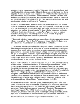 Reverendo Gilson de Oliveira Pastor da Igreja Presbiteriana de Nova Vida 247
segundo a carne, mas segundo o espírito" (Romanos 8.1). O apóstolo Paulo aqui
nos fala da vitória sobre o pecado. O Espírito Santo que em nós habita nos liberta
do poder do pecado. Quem anda em pecado não está liberto; não experimentou o
novo nascimento, não se converteu; continua andando conforme o mundo. Para
estes não há Purgatório que dê jeito. Para se libertar precisa conhecer a Verdade,
e a Verdade é Jesus Cristo (João 8.32, 36). Para quem morre em Cristo não será
condenado a estagiar no sofrimento do Purgatório.
* "Mas, se andarmos na luz, como ele na luz está, temos comunhão uns com os
outros, e o sangue de Jesus Cristo seu Filho, nos purifica de todo pecado" (1 João
1.7). "Se confessarmos os nossos pecados, ele é fiel e justo para nos perdoar os
pecados e nos purificar de toda injustiça" (1 João 1.9). Se estivermos em Cristo,
na fé e na obediência, não sobram pecados "leves" para nos levar ao fogo do
Purgatório. O sangue de Jesus nos purifica de TODO pecado, de qualquer
pecado. TODOS os pecados ser-nos-ão perdoados.
* "Quem nele crê não é condenado, mas quem não crê já está condenado, porque
não crê no unigênito Filho de Deus" (Palavras de Jesus, João 3.18). Quem ama,
crê e obedece a Jesus não será condenado ao fogo purificador.
* "Em verdade vos digo que hoje estarás comigo no Paraíso" (Lucas 23.43). Esta
foi a resposta que Jesus deu ao ladrão que se mostrou arrependido e clamou por
salvação. Ora, aquele ladrão com certeza carregava o peso de muitos pecados,
pecados leves e pesados. Se houvesse um estágio, como um terminal rodoviário
em que os passageiros ficassem a espera de prosseguir a viagem, a resposta de
Jesus talvez fosse diferente. A entrada daquele recém-convertido no céu estaria
condicionada a uma temporada no Purgatório. Não foi assim porque não há
condenação para os que morrem em Cristo Jesus.
* Jesus contou a história de um homem que era rico, e de outro, chamado Lázaro,
que era pobre. O homem rico morreu e foi para um lugar de tormentos. Lázaro,
pobre e temente a Deus, foi para o Seio de Abraão (Paraíso), e não para o
Purgatório. Se naquela época existisse o dogma do Purgatório, e por Lázaro seus
familiares tivessem rezado, seria o mesmo que chover no molhado. Por outro lado,
Abraão não esboçou qualquer possibilidade de mudar a situação do rico.
Indagado, Abraão disse que os irmãos do rico poderiam livrar-se do tormento se
dessem ouvidos a Moisés e aos Profetas, ou seja, se dessem crédito à Palavra de
Deus iriam para o Paraíso, viver na Paz do Senhor; iriam para o mesmo lugar
onde estava Lázaro. Não se fala em Purgatório (Lucas 16.20-31).
* "Mas de ambos os lados estou em aperto, tendo desejo de partir e estar com
Cristo, porque isto é ainda muito melhor" (Filipenses 1.23; 2 Coríntios 5.8). Paulo
foi um severo e cruel perseguidor de cristãos. Ao encontrar-se com ele, Jesus
perguntou: "Saulo, Saulo, por que me persegues?" E adiante: "Eu sou Jesus, a
quem tu persegues" (Atos 9.1-8). Esse homem teria razões de sobra para
imaginar que, antes de estar com Cristo, passaria por um fogo purificador, e bota
fogo nisso. O apóstolo Paulo nem desconfiava que cinco séculos mais tarde a
 