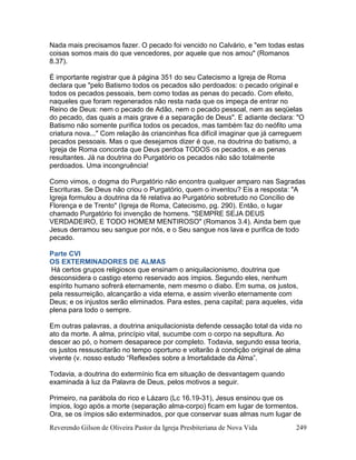 Reverendo Gilson de Oliveira Pastor da Igreja Presbiteriana de Nova Vida 249
Nada mais precisamos fazer. O pecado foi vencido no Calvário, e "em todas estas
coisas somos mais do que vencedores, por aquele que nos amou" (Romanos
8.37).
É importante registrar que à página 351 do seu Catecismo a Igreja de Roma
declara que "pelo Batismo todos os pecados são perdoados: o pecado original e
todos os pecados pessoais, bem como todas as penas do pecado. Com efeito,
naqueles que foram regenerados não resta nada que os impeça de entrar no
Reino de Deus: nem o pecado de Adão, nem o pecado pessoal, nem as seqüelas
do pecado, das quais a mais grave é a separação de Deus". E adiante declara: "O
Batismo não somente purifica todos os pecados, mas também faz do neófito uma
criatura nova..." Com relação às criancinhas fica difícil imaginar que já carreguem
pecados pessoais. Mas o que desejamos dizer é que, na doutrina do batismo, a
Igreja de Roma concorda que Deus perdoa TODOS os pecados, e as penas
resultantes. Já na doutrina do Purgatório os pecados não são totalmente
perdoados. Uma incongruência!
Como vimos, o dogma do Purgatório não encontra qualquer amparo nas Sagradas
Escrituras. Se Deus não criou o Purgatório, quem o inventou? Eis a resposta: "A
Igreja formulou a doutrina da fé relativa ao Purgatório sobretudo no Concílio de
Florença e de Trento" (Igreja de Roma, Catecismo, pg. 290). Então, o lugar
chamado Purgatório foi invenção de homens. "SEMPRE SEJA DEUS
VERDADEIRO, E TODO HOMEM MENTIROSO" (Romanos 3.4). Ainda bem que
Jesus derramou seu sangue por nós, e o Seu sangue nos lava e purifica de todo
pecado.
Parte CVI
OS EXTERMINADORES DE ALMAS
Há certos grupos religiosos que ensinam o aniquilacionismo, doutrina que
desconsidera o castigo eterno reservado aos ímpios. Segundo eles, nenhum
espírito humano sofrerá eternamente, nem mesmo o diabo. Em suma, os justos,
pela ressurreição, alcançarão a vida eterna, e assim viverão eternamente com
Deus; e os injustos serão eliminados. Para estes, pena capital; para aqueles, vida
plena para todo o sempre.
Em outras palavras, a doutrina aniquilacionista defende cessação total da vida no
ato da morte. A alma, princípio vital, sucumbe com o corpo na sepultura. Ao
descer ao pó, o homem desaparece por completo. Todavia, segundo essa teoria,
os justos ressuscitarão no tempo oportuno e voltarão à condição original de alma
vivente (v. nosso estudo “Reflexões sobre a Imortalidade da Alma”.
Todavia, a doutrina do extermínio fica em situação de desvantagem quando
examinada à luz da Palavra de Deus, pelos motivos a seguir.
Primeiro, na parábola do rico e Lázaro (Lc 16.19-31), Jesus ensinou que os
ímpios, logo após a morte (separação alma-corpo) ficam em lugar de tormentos.
Ora, se os ímpios são exterminados, por que conservar suas almas num lugar de
 