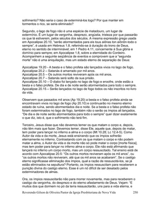 Reverendo Gilson de Oliveira Pastor da Igreja Presbiteriana de Nova Vida 250
sofrimento? Não seria o caso de exterminá-los logo? Por que manter em
tormentos o rico, se seria eliminado?
Segundo, o lago de fogo não é uma espécie de matadouro, um lugar de
extermínio. É um lugar de vergonha, desprezo, angústia, tristeza por que passarão
os que lá estiverem, pelos séculos dos séculos. A mesma expressão grega usada
em Apocalipse 20.10, “serão atormentados para eis tous aiõnas ton aiõnõn-todo o
sempre”, é usada em Hebreus 1.8, referindo-se à duração do trono de Deus,
eterno no sentido de interminável; em 1 Pedro 4.11, concernente à Sua glória e
domínio para sempre; em Apocalipse 1.8, sobre a eternidade do Cordeiro.
Acompanhem a seguinte seqüência de eventos e comprovem que a “segunda
morte” não é uma aniquilação, mas um estado eterno de separação de Deus:
Apocalipse 19.20 - A besta e o falso profeta são lançados vivos no lago de fogo.
Apocalipse 20.2 – Satanás é amarrado por mil anos.
Apocalipse 20.5 – Os outros mortos reviveram após os mil anos.
Apocalipse 20.7 – Satanás será solto da sua prisão.
Apocalipse 20.10 – O diabo foi lançado no lago de fogo e enxofre, onde estão a
besta e o falso profeta. De dia e de noite serão atormentados para todo o sempre.
Apocalipse 20.15 – Serão lançados no lago de fogo todos os não inscritos no livro
da vida.
Observem que passados mil anos (Ap 19.20) a besta e o falso profeta ainda se
encontravam vivos no lago de fogo (Ap 20.10) e continuarão no mesmo eterno
estado de ruína, sendo atormentados dia e noite. Se a besta e o falso profeta não
foram exterminados no lago de fogo, também não o serão os ímpios ali lançados.
“De dia e de noite serão atormentados para todo o sempre” quer dizer exatamente
o que diz, isto é, que o sofrimento não terá fim.
Terceiro, Jesus disse que não devemos temer os que matam o corpo e, depois,
não têm mais que fazer. Devemos temer, disse Ele, aquele que, depois de matar,
tem poder para lançar no inferno a alma e o corpo (Mt 10.28; Lc 12.4-5). Como
Autor da vida e da morte, Jesus está ensinando que os ímpios sofrerão
eternamente no inferno. Contrastando com os que matam o corpo e não podem
matar a alma, o Autor da vida e da morte não só pode matar o corpo [morte física],
mas tem poder para lançar no inferno alma e corpo. Ele não está afirmando que
lançará no inferno um corpo morto, mas um corpo ressuscitado. Tal ensino está de
acordo com Apocalipse 20.5: “Os outros mortos reviveram após os mil anos”, ou
“os outros mortos não reviveram, até que os mil anos se acabaram”. Se o castigo
eterno significasse eliminação dos ímpios, qual a razão de ressuscitá-los, se já
estão eliminados na sepultura? Portanto, os ímpios ressuscitam para receberem a
punição divina do castigo eterno. Esse é um nó difícil de ser desatado pelos
exterminadores de almas.
Ora, os ímpios ressuscitarão não para morrer novamente, mas para receberem o
castigo da vergonha, do desprezo e do eterno afastamento de Deus. Vejam: “E
muitos dos que dormem no pó da terra ressuscitarão, uns para a vida eterna, e
 