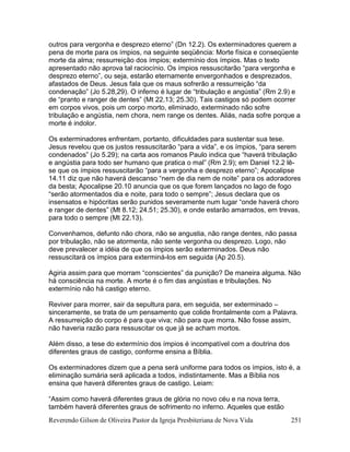 Reverendo Gilson de Oliveira Pastor da Igreja Presbiteriana de Nova Vida 251
outros para vergonha e desprezo eterno” (Dn 12.2). Os exterminadores querem a
pena de morte para os ímpios, na seguinte seqüência: Morte física e conseqüente
morte da alma; ressurreição dos ímpios; extermínio dos ímpios. Mas o texto
apresentado não aprova tal raciocínio. Os ímpios ressuscitarão “para vergonha e
desprezo eterno”, ou seja, estarão eternamente envergonhados e desprezados,
afastados de Deus. Jesus fala que os maus sofrerão a ressurreição “da
condenação” (Jo 5.28,29). O inferno é lugar de “tribulação e angústia” (Rm 2.9) e
de “pranto e ranger de dentes” (Mt 22.13; 25.30). Tais castigos só podem ocorrer
em corpos vivos, pois um corpo morto, eliminado, exterminado não sofre
tribulação e angústia, nem chora, nem range os dentes. Aliás, nada sofre porque a
morte é indolor.
Os exterminadores enfrentam, portanto, dificuldades para sustentar sua tese.
Jesus revelou que os justos ressuscitarão “para a vida”, e os ímpios, “para serem
condenados” (Jo 5.29); na carta aos romanos Paulo indica que “haverá tribulação
e angústia para todo ser humano que pratica o mal” (Rm 2.9); em Daniel 12.2 lê-
se que os ímpios ressuscitarão “para a vergonha e desprezo eterno”; Apocalipse
14.11 diz que não haverá descanso “nem de dia nem de noite” para os adoradores
da besta; Apocalipse 20.10 anuncia que os que forem lançados no lago de fogo
“serão atormentados dia e noite, para todo o sempre”; Jesus declara que os
insensatos e hipócritas serão punidos severamente num lugar “onde haverá choro
e ranger de dentes” (Mt 8.12; 24.51; 25.30), e onde estarão amarrados, em trevas,
para todo o sempre (Mt 22.13).
Convenhamos, defunto não chora, não se angustia, não range dentes, não passa
por tribulação, não se atormenta, não sente vergonha ou desprezo. Logo, não
deve prevalecer a idéia de que os ímpios serão exterminados. Deus não
ressuscitará os ímpios para exterminá-los em seguida (Ap 20.5).
Agiria assim para que morram “conscientes” da punição? De maneira alguma. Não
há consciência na morte. A morte é o fim das angústias e tribulações. No
extermínio não há castigo eterno.
Reviver para morrer, sair da sepultura para, em seguida, ser exterminado –
sinceramente, se trata de um pensamento que colide frontalmente com a Palavra.
A ressurreição do corpo é para que viva; não para que morra. Não fosse assim,
não haveria razão para ressuscitar os que já se acham mortos.
Além disso, a tese do extermínio dos ímpios é incompatível com a doutrina dos
diferentes graus de castigo, conforme ensina a Bíblia.
Os exterminadores dizem que a pena será uniforme para todos os ímpios, isto é, a
eliminação sumária será aplicada a todos, indistintamente. Mas a Bíblia nos
ensina que haverá diferentes graus de castigo. Leiam:
“Assim como haverá diferentes graus de glória no novo céu e na nova terra,
também haverá diferentes graus de sofrimento no inferno. Aqueles que estão
 