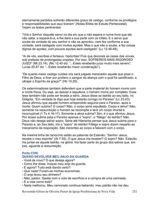 Reverendo Gilson de Oliveira Pastor da Igreja Presbiteriana de Nova Vida 252
eternamente perdidos sofrerão diferentes graus de castigo, conforme os privilégios
e responsabilidades que aqui tiveram” (Notas Bíblia de Estudo Pentecostal).
Vejam os textos pertinentes:
“Virá o Senhor daquele servo no dia em que o não espera e numa hora que ele
não sabe, e separá-lo-á, e lhe dará a sua parte com os infiéis. E o servo que
soube da vontade do seu senhor e não se aprontou, nem fez conforme a sua
vontade, será castigado com muitos açoites. Mas o que não a soube, e fez coisas
dignas de açoites, com poucos açoites será castigado” (Lc 12.46-48).
“Ai de vós, escribas e fariseus, hipócritas! Pois que devorais as casas das viúvas,
sob pretexto de prolongadas orações. Por isso, SOFREREIS MAIS RIGOROSO
JUÍZO” (Mt 23.14). (Mc 12.40 diz: “...Estes receberão juízo muito mais severo”;
Lucas 20.47 diz “...Estes receberão maior condenação”).
“De quanto maior castigo cuidais vós será julgado merecedor aquele que pisar o
Filho de Deus, e tiver por profano o sangue da aliança com o qual foi santificado, e
ultrajar o Espírito da graça?” (Hb 10.29).
Os exterminadores também defendem que a parte imaterial do homem morre com
a morte física. Ou seja, ao descer à sepultura, o homem morre por completo. Essa
tese também não pode ser levada a sério. Jesus disse ao ladrão ao seu lado, no
Gólgota: “Em verdade te digo que hoje estarás comigo no Paraíso” (Lc 23.43).
Jesus afirmou que aquele homem arrependido seguiria para o Paraíso, após a
morte. Quem subiria? O corpo? Não, o corpo seria sepultado. Corpo e alma? Não,
somente na ressurreição o homem se recompõe e terá um corpo imortal e
incorruptível (1 Ts 4.16-17). Somente a alma subiria? Sim, é o que afirmou Jesus.
Por acaso subiria pata o Paraíso apenas o “sopro”, o “fôlego” do ladrão? Não.
Deus não deseja salvar sopro. Seria até hilariante pensar que Jesus subiria para o
Paraíso e, ao Seu lado, iria o “sopro” do ladrão! Fôlego e sopro dizem respeito ao
mecanismo da respiração. São inerentes ao corpo e falecem com o corpo.
Na mesma linha de raciocínio estão as palavras de Estevão: “Senhor Jesus,
recebe o meu espírito” (At 7.59). O que Jesus iria receber? O sopro? Não. Estevão
iria juntar-se àquele ladrão, na glória. Iria fazer parte do grupo dos salvos que, em
paz, aguarda a ressurreição.
Parte CVIII
QUERO DEVOLVER MEU ANJO DA GUARDA
- Você de novo? O que deseja agora?
- Como lhe disse, troquei meu anjo da guarda.
- E agora? Tudo está dando certo?
- Que nada! Foram-se minhas economias.
- O anjo levou seu dinheiro?
- Não, pastor. Gastei com o voto de sacrifício e a compra de uma camiseta.
- E a vida como está?
- Nada melhorou. Meu namorado continua bebendo, meu patrão não me deu
 
