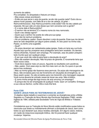 Reverendo Gilson de Oliveira Pastor da Igreja Presbiteriana de Nova Vida 253
aumento de salário.
Pra completar, fui atropelada e fraturei um braço.
- Mas essas coisas acontecem.
- Então pra que serve o anjo da guarda, se ele não guarda nada? Outro dia eu
estava muito gripada, com falta de ar e dor de cabeça. Aí gritei: -
Raimundinhoooooo. Anjo Raimuuunndinho onde estás? Ele me deu calado por
resposta. De que vale um anjo desse que nem conversa com a gente?
- E o nome dele é Raimundinho?
- O senhor não se lembra? É o mesmo nome do meu namorado.
- Qual o seu desejo agora?
- Quero que o senhor me aceite de volta pra sua igreja
- Mas não há nenhum problema.
- Há um problema, pastor. Quero devolver o anjo da guarda. Esse que me deram
deve ter sido despedido por algum pobre coitado. Aí veio parar na minha vida.
Pastor, eu tenho uma sugestão.
- Qual?
- Os anjos deveriam ser cadastrados pelas igrejas. Cada um teria seu currículo.
Aquele anjo que fez prosperar seus protegidos seria bem recebido. Os demais,
menos eficientes, ficariam sem emprego. Por exemplo, anjo de pastor próspero
todo mundo quer por qualquer preço.
- E por que você não volta lá para fazer a devolução do anjo?
- Eles não aceitam devolução. Não há prazo de garantia. E novamente teria que
fazer novos votos.
- Você deve esperar mais um pouco. Aguarde os resultados com paciência.
- Não, pastor. Com esse anjo eu não fico mais nem um dia. Eu quero é que ele
perca meu endereço.
- Mas na minha igreja não fazemos essa permuta. Os anjos são mensageiros de
Deus. São enviados para nos dar livramento em situações de emergência, se
Deus assim quiser. Ou são enviados para nos transmitir uma mensagem especial.
Você nunca deveria ter entrado nessa de trocar seu anjo. Não é bíblico.
- E como minha amiga tão logo trocou de anjo arrumou um emprego?
- É porque ela iria ser empregada de qualquer modo. Quer um conselho: Entregue
a sua vida ao Senhor, confie nEle e tudo Ele fará.
Parte CVIII
QUEM É JESUS PARA AS TESTEMUNHAS DE JEOVÁ?
O objetivo deste trabalho é examinar e comentar as divergências entre a Bíblia
Sagrada e a Tradução do Novo Mundo das Escrituras Sagradas (TNM), versão
inglesa de 1984, editada pela Sociedade Torre de Vigia de Bíblias e Tratados
(STV).
Constatamos que na Tradução do Novo Mundo estão modificados quase todos os
versículos que direta ou indiretamente afirmam a divindade de Jesus, bem como
todos os que declaram que Jesus recebeu adoração. Em alguns casos, todavia,
em razão da inequívoca exposição bíblica, não foi possível fazer qualquer
mudança. Vejamos.
 