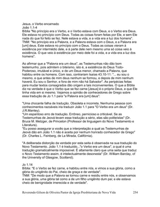 Reverendo Gilson de Oliveira Pastor da Igreja Presbiteriana de Nova Vida 254
Jesus, o Verbo encarnado
João 1.1-4
Bíblia "No princípio era o Verbo, e o Verbo estava com Deus, e o Verbo era Deus.
Ele estava no princípio com Deus. Todas as coisas foram feitas por Ele, e sem Ele
nada do que foi feito se fez. Nele estava a vida, e a vida era a luz dos homens".
TNM: "No princípio era a Palavra, e a Palavra estava com o Deus, e a Palavra era
[um] deus. Este estava no princípio com o Deus. Todas as coisas vieram à
existência por intermédio dele, e à parte dele nem mesmo uma só coisa veio à
existência. O que veio à existência por meio dele foi a vida, e a vida era a luz dos
homens".
Ao afirmar que a "Palavra era um deus", as Testemunhas não dão bom
testemunho, pois admitem o biteísmo, isto é, a existência do Deus Todo-
Poderoso, imutável e único, e de um Deus menor, chamado a Palavra, que
habitou entre os homens. Com isso, contrariam Isaías 43.10-11: "... eu sou o
mesmo, e que antes de mim deus nenhum se formou, e depois de mim nenhum
haverá. Eu sou o Senhor, e fora de mim não há Salvador". As peripécias feitas
para mudar textos consagrados dão origem a tais inconvenientes. O que a Bíblia
diz na verdade é que o Verbo que se fez carne [Jesus] é o próprio Deus, e que Ele
tinha vida em si mesmo. Vejamos a opinião de conhecedores de Grego sobre
essa tradução de Jo 1.1 para "a Palavra era [um] deus":
"Uma chocante falha de tradução. Obsoleta e incorreta. Nenhuma pessoa com
conhecimentos razoáveis iria traduzir João 1.1 para "O Verbo era um deus" (Dr.
J.R.Mantey).
"Um espantoso erro de tradução. Errôneo, pernicioso e criticável. Se as
Testemunhas de Jeová levam essa tradução a sério, elas são politeístas" (Dr.
Bruce M. Metzger, de Princeton (Professor de linguagem do Novo Testamento e
Literatura).
"Eu posso assegurar a vocês que a interpretação a qual as Testemunhas de
Jeová dão em João 1.1 não é aceita por nenhum honrado conhecedor de Grego"
(Dr. Charles L. Feinberg, de La Mirada, Califórnia).
"A deliberada distorção da verdade por esta seita é observada na sua tradução do
Novo Testamento. João 1.1 é traduzido..."o Verbo era um deus", a qual é uma
tradução gramaticalmente impossível. É altamente claro que uma seita que traduz
o Novo Testamento assim, é intelectualmente desonesta" (Dr. William Barclay, of
the University of Glasgow, Scotland).
Jo 1.14
Bíblia: "E o Verbo se fez carne, e habitou entre nós, e vimos a sua glória, como a
glória do unigênito do Pai, cheio de graça e de verdade".
TNM: "De modo que a Palavra se tornou carne e residiu entre nós, e observamos
a sua glória, uma glória tal como a de um filho unigênito dum pai; e ele estava
cheio de benignidade imerecida e de verdade".
 