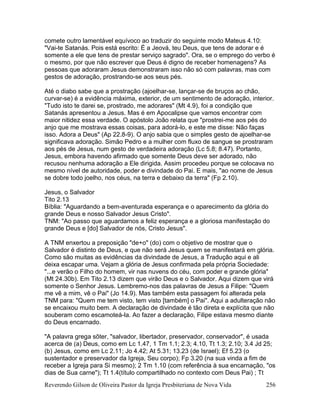 Reverendo Gilson de Oliveira Pastor da Igreja Presbiteriana de Nova Vida 256
comete outro lamentável equívoco ao traduzir do seguinte modo Mateus 4.10:
"Vai-te Satanás. Pois está escrito: É a Jeová, teu Deus, que tens de adorar e é
somente a ele que tens de prestar serviço sagrado". Ora, se o emprego do verbo é
o mesmo, por que não escrever que Deus é digno de receber homenagens? As
pessoas que adoraram Jesus demonstraram isso não só com palavras, mas com
gestos de adoração, prostrando-se aos seus pés.
Até o diabo sabe que a prostração (ajoelhar-se, lançar-se de bruços ao chão,
curvar-se) é a evidência máxima, exterior, de um sentimento de adoração, interior.
"Tudo isto te darei se, prostrado, me adorares" (Mt 4.9), foi a condição que
Satanás apresentou a Jesus. Mas é em Apocalipse que vamos encontrar com
maior nitidez essa verdade. O apóstolo João relata que "prostrei-me aos pés do
anjo que me mostrava essas coisas, para adorá-lo, e este me disse: Não faças
isso. Adora a Deus" (Ap 22.8-9). O anjo sabia que o simples gesto de ajoelhar-se
significava adoração. Simão Pedro e a mulher com fluxo de sangue se prostraram
aos pés de Jesus, num gesto de verdadeira adoração (Lc 5.8; 8.47). Portanto,
Jesus, embora havendo afirmado que somente Deus deve ser adorado, não
recusou nenhuma adoração a Ele dirigida. Assim procedeu porque se colocava no
mesmo nível de autoridade, poder e divindade do Pai. E mais, "ao nome de Jesus
se dobre todo joelho, nos céus, na terra e debaixo da terra" (Fp 2.10).
Jesus, o Salvador
Tito 2.13
Bíblia: "Aguardando a bem-aventurada esperança e o aparecimento da glória do
grande Deus e nosso Salvador Jesus Cristo".
TNM: "Ao passo que aguardamos a feliz esperança e a gloriosa manifestação do
grande Deus e [do] Salvador de nós, Cristo Jesus".
A TNM enxertou a preposição "de+o" (do) com o objetivo de mostrar que o
Salvador é distinto de Deus, e que não será Jesus quem se manifestará em glória.
Como são muitas as evidências da divindade de Jesus, a Tradução aqui e ali
deixa escapar uma. Vejam a glória de Jesus confirmada pela própria Sociedade:
"...e verão o Filho do homem, vir nas nuvens do céu, com poder e grande glória"
(Mt 24.30b). Em Tito 2.13 dizem que virão Deus e o Salvador. Aqui dizem que virá
somente o Senhor Jesus. Lembremo-nos das palavras de Jesus a Filipe: "Quem
me vê a mim, vê o Pai" (Jo 14.9). Mas também esta passagem foi alterada pela
TNM para: "Quem me tem visto, tem visto [também] o Pai". Aqui a adulteração não
se encaixou muito bem. A declaração de divindade é tão direta e explícita que não
souberam como escamoteá-la. Ao fazer a declaração, Filipe estava mesmo diante
do Deus encarnado.
"A palavra grega sõter, "salvador, libertador, preservador, conservador", é usada
acerca de (a) Deus, como em Lc 1.47, 1 Tm 1.1; 2.3; 4.10, Tt 1.3; 2.10; 3.4 Jd 25;
(b) Jesus, como em Lc 2.11; Jo 4.42; At 5.31; 13.23 (de Israel); Ef 5.23 (o
sustentador e preservador da Igreja, Seu corpo); Fp 3.20 (na sua vinda a fim de
receber a Igreja para Si mesmo); 2 Tm 1.10 (com referência à sua encarnação, "os
dias de Sua carne"); Tt 1.4(título compartilhado no contexto com Deus Pai) ; Tt
 