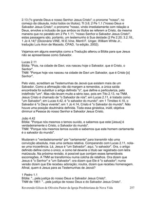 Reverendo Gilson de Oliveira Pastor da Igreja Presbiteriana de Nova Vida 257
2.13 ("o grande Deus e nosso Senhor Jesus Cristo"; o pronome "nosso", no
começo da cláusula, inclui todos os títulos); Tt 3.6; 2 Pe 1.1 ("nosso Deus e
Salvador Jesus Cristo"; o pronome "nosso, vindo imediatamente com relação a
Deus, envolve a inclusão de que ambos os títulos se referem a Cristo, da mesma
maneira que no paralelo em 2 Pe 1.11, "nosso Senhor e Salvador Jesus Cristo";
estas passagens são, portanto, um testemunho à Sua deidade (2 Pe 2.20; 3.2,18;,
1 Jo 4.14)" (Dicionário VINE, W.E.Vine, Merril F. Unger, William White Jr.,
tradução Luís Aron de Macedo, CPAD, 1a edição, 2002).
Vejamos em alguns exemplos como a Tradução alterou a Bíblia para que Jesus
não se apresentasse como Salvador.
Lucas 2.11
Bíblia: "Pois, na cidade de Davi, vos nasceu hoje o Salvador, que é Cristo, o
Senhor".
TNM: "Porque hoje vos nasceu na cidade de Davi um Salvador, que é Cristo [o]
Senhor".
Pelo visto, acreditam as Testemunhas de Jeová que existem mais de um
Salvador. Como a afirmação não dá margem a remendos, a única saída
encontrada foi substituir o artigo definido "o", que define e particulariza, pelo
indefinido "um". Mas não levam muito a sério isso, pois em Tito 2.13, na TNM,
Jesus Cristo é chamado de "o Salvador de nós"; em Lucas 2.11, é tratado como
"um Salvador"; em Lucas 4.42, é "o salvador do mundo"; em 1 Timóteo 4.10, o
Salvador é "o Deus vivente"; em 1 Jo 4.14, Cristo é "o Salvador do mundo". Não
houve uma posição doutrinária definida. Toda essa ginástica, inútil, objetiva
diminuir a Pessoa do nosso Senhor e Salvador Jesus Cristo.
João 4.42
Bíblia: "Porque nós mesmos o temos ouvido, e sabemos que este [Jesus] é
verdadeiramente o Cristo, o Salvador do mundo".
TNM: "Porque nós mesmos temos ouvido e sabemos que este homem certamente
é o salvador do mundo".
Mudaram o "verdadeiramente" por "certamente" para transmitir não uma
convicção absoluta, mas uma certeza relativa. Comparando com Lucas 2.11, nota-
se uma incoerência. Lá, Jesus é "um Salvador"; aqui, "o salvador". Ora, o artigo
definido define como o único, e como tal deveria o título ser registrado com letra
maiúscula. Na próxima revisão, é possível que corrijam esses lamentáveis
escorregões. A TNM se transformou numa colcha de retalhos. Ora dizem que
Jesus é "o Senhor" e "um Salvador"; ora dizem que Ele é "o salvador"; numa
versão dizem que Ele recebeu adoração; noutra, dizem que recebeu homenagem.
Afinal, quem é Jesus para as Testemunhas de Jeová?
1 Pedro 1.1
Bíblia: "...pela justiça do nosso Deus e Salvador Jesus Cristo".
TNM de 1961: "...pela justiça de nosso Deus e do Salvador Jesus Cristo".
 