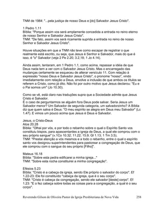 Reverendo Gilson de Oliveira Pastor da Igreja Presbiteriana de Nova Vida 258
TNM de 1984: "...pela justiça de nosso Deus e [do] Salvador Jesus Cristo".
1 Pedro 1.11
Bíblia: "Porque assim vos será amplamente concedida a entrada no reino eterno
de nosso Senhor e Salvador Jesus Cristo".
TNM: "De fato, assim vos será ricamente suprida a entrada no reino de nosso
Senhor e Salvador Jesus Cristo".
Houve situações em que a TNM não teve como escapar de registrar o que
realmente está escrito, ou seja, que Jesus é Senhor e Salvador, mais do que é
isso, é "o" Salvador (veja 2 Pe 2.20; 3.2,18; 1 Jo 4.14).
Ainda assim, tentaram, em 1 Pedro 1.1, como acima, repassar a idéia de que
Deus nada tem a ver com o Salvador Jesus Cristo. Mas o encarregado das
mudanças certamente se esqueceu de alterar versículo 11. Com relação à
expressão "nosso Deus e Salvador Jesus Cristo", o pronome "nosso", vindo
imediatamente com relação a Deus, envolve a inclusão de que ambos os títulos se
referem a Cristo, como já dito. Não foi por outro motivo que Jesus declarou: "Eu e
o Pai somos um" (Jo 10.30).
Como se vê, está claro nas traduções supra que a Sociedade admite que Jesus
Cristo é Salvador.
É o caso de perguntarmos se alguém fora Deus pode salvar. Seria Jesus um
Salvador menor? Um Salvador de segunda categoria, um salvadorzinho? A Bíblia
diz que quem salva é Deus: "O meu espírito se alegra em Deus meu Salvador" (Lc
1.47). E vimos um pouco acima que Jesus é Deus e Salvador.
Jesus, o Cristo-Deus
Atos 20.28
Bíblia: "Olhai por vós, e por todo o rebanho sobre o qual o Espírito Santo vos
constituiu bispos, para apascentardes a igreja de Deus, a qual ele comprou com o
seu próprio sangue" (v.1Co 10.32; 11.22; 15.9; Gl 1.13; 1 Tm 3.5).
TNM: "Prestai atenção a vós mesmos e a todo o rebanho, entre o qual o espírito
santo vos designou superintendentes para pastorear a congregação de Deus, que
ele comprou com o sangue do seu próprio [Filho]".
Mateus 16.18
Bíblia: "Sobre esta pedra edificarei a minha igreja..."
TNM: "Sobre esta rocha constituirei a minha congregação".
Efésios 5.23
Bíblia: "Cristo é a cabeça da igreja, sendo Ele próprio o salvador do corpo". Ef
1.22-23: Ele foi constituído "cabeça da igreja, que é o seu corpo".
TNM: "Cristo é cabeça da congregação, sendo ele salvador [deste] corpo". Ef
1.23: "E o fez cabeça sobre todas as coisas para a congregação, a qual é o seu
corpo".
 