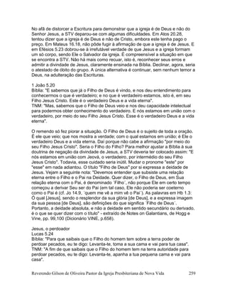 Reverendo Gilson de Oliveira Pastor da Igreja Presbiteriana de Nova Vida 259
No afã de distorcer a Escritura para demonstrar que a igreja é de Deus e não do
Senhor Jesus, a STV deparou-se com algumas dificuldades. Em Atos 20.28,
tentou dizer que a igreja é de Deus e não de Cristo, embora este tenha pago o
preço. Em Mateus 16.18, não pôde fugir à afirmação de que a igreja é de Jesus. E
em Efésios 5.23 dobrou-se à irrefutável verdade de que Jesus e a igreja formam
um só corpo, sendo Ele o Salvador da igreja. É compreensível a situação em que
se encontra a STV. Não há mais como recuar, isto é, reconhecer seus erros e
admitir a divindade de Jesus, claramente ensinada na Bíblia. Declinar, agora, seria
o atestado de óbito do grupo. A única alternativa é continuar, sem nenhum temor a
Deus, na adulteração das Escrituras.
1 João 5.20
Bíblia: "E sabemos que já o Filho de Deus é vindo, e nos deu entendimento para
conhecermos o que é verdadeiro; e no que é verdadeiro estamos, isto é, em seu
Filho Jesus Cristo. Este é o verdadeiro Deus e a vida eterna".
TNM: "Mas, sabemos que o Filho de Deus veio e nos deu capacidade intelectual
para podermos obter conhecimento do verdadeiro. E nós estamos em união com o
verdadeiro, por meio do seu Filho Jesus Cristo. Esse é o verdadeiro Deus e a vida
eterna".
O remendo só fez piorar a situação. O Filho de Deus é o sujeito de toda a oração.
É ele que veio; que nos mostra a verdade; com o qual estamos em união; é Ele o
verdadeiro Deus e a vida eterna. Daí porque não cabe a afirmação "por meio do
seu Filho Jesus Cristo". Seria o Filho do Filho? Para melhor ajustar a Bíblia à sua
doutrina de negação da divindade de Jesus, a STV deveria ter colocado assim: "E
nós estamos em união com Jeová, o verdadeiro, por intermédio do seu Filho
Jesus Cristo". Todavia, esse cuidado seria inútil. Mudar o pronome "este" por
"esse" em nada adiantou. O título "Filho de Deus" por si expressa a deidade de
Jesus. Vejam a seguinte nota: "Devemos entender que subsiste uma relação
eterna entre o Filho e o Pai na Deidade. Quer dizer, o Filho de Deus, em Sua
relação eterna com o Pai, é denominado ´Filho´, não porque Ele em certo tempo
começou a derivar Seu ser do Pai (em tal caso, Ele não poderia ser coeterno
como o Pai é (cf. Jo 14.9, ´quem me vê a mim vê o Pai´). As palavras em Hb 1.3:
Ó qual [Jesus], sendo o resplendor da sua glória [de Deus], e a expressa imagem
da sua pessoa [de Deus], são definições do que significa ´Filho de Deus´.
Portanto, a deidade absoluta, e não a deidade em sentido secundário ou derivado,
é o que se quer dizer com o título" - extraído de Notes on Galantians, de Hogg e
Vine, pp. 99,100 (Dicionário VINE, p.658).
Jesus, o perdoador
Lucas 5.24
Bíblia: "Para que saibais que o Filho do homem tem sobre a terra poder de
perdoar pecados, eu te digo: Levanta-te, toma a sua cama e vai para tua casa".
TNM: "A fim de que saibais que o Filho do homem tem na terra autoridade para
perdoar pecados, eu te digo: Levanta-te, apanha a tua pequena cama e vai para
casa".
 