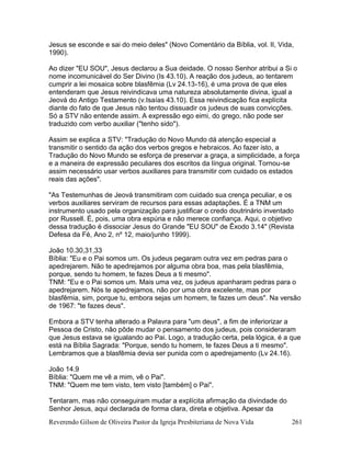 Reverendo Gilson de Oliveira Pastor da Igreja Presbiteriana de Nova Vida 261
Jesus se esconde e sai do meio deles" (Novo Comentário da Bíblia, vol. II, Vida,
1990).
Ao dizer "EU SOU", Jesus declarou a Sua deidade. O nosso Senhor atribui a Si o
nome incomunicável do Ser Divino (Is 43.10). A reação dos judeus, ao tentarem
cumprir a lei mosaica sobre blasfêmia (Lv 24.13-16), é uma prova de que eles
entenderam que Jesus reivindicava uma natureza absolutamente divina, igual a
Jeová do Antigo Testamento (v.Isaías 43.10). Essa reivindicação fica explícita
diante do fato de que Jesus não tentou dissuadir os judeus de suas convicções.
Só a STV não entende assim. A expressão ego eimi, do grego, não pode ser
traduzido com verbo auxiliar ("tenho sido").
Assim se explica a STV: "Tradução do Novo Mundo dá atenção especial a
transmitir o sentido da ação dos verbos gregos e hebraicos. Ao fazer isto, a
Tradução do Novo Mundo se esforça de preservar a graça, a simplicidade, a força
e a maneira de expressão peculiares dos escritos da língua original. Tornou-se
assim necessário usar verbos auxiliares para transmitir com cuidado os estados
reais das ações".
"As Testemunhas de Jeová transmitiram com cuidado sua crença peculiar, e os
verbos auxiliares serviram de recursos para essas adaptações. É a TNM um
instrumento usado pela organização para justificar o credo doutrinário inventado
por Russell. É, pois, uma obra espúria e não merece confiança. Aqui, o objetivo
dessa tradução é dissociar Jesus do Grande "EU SOU" de Êxodo 3.14" (Revista
Defesa da Fé, Ano 2, nº 12, maio/junho 1999).
João 10.30,31,33
Bíblia: "Eu e o Pai somos um. Os judeus pegaram outra vez em pedras para o
apedrejarem. Não te apedrejamos por alguma obra boa, mas pela blasfêmia,
porque, sendo tu homem, te fazes Deus a ti mesmo".
TNM: "Eu e o Pai somos um. Mais uma vez, os judeus apanharam pedras para o
apedrejarem. Nós te apedrejamos, não por uma obra excelente, mas por
blasfêmia, sim, porque tu, embora sejas um homem, te fazes um deus". Na versão
de 1967: "te fazes deus".
Embora a STV tenha alterado a Palavra para "um deus", a fim de inferiorizar a
Pessoa de Cristo, não pôde mudar o pensamento dos judeus, pois consideraram
que Jesus estava se igualando ao Pai. Logo, a tradução certa, pela lógica, é a que
está na Bíblia Sagrada: "Porque, sendo tu homem, te fazes Deus a ti mesmo".
Lembramos que a blasfêmia devia ser punida com o apedrejamento (Lv 24.16).
João 14.9
Bíblia: "Quem me vê a mim, vê o Pai".
TNM: "Quem me tem visto, tem visto [também] o Pai".
Tentaram, mas não conseguiram mudar a explícita afirmação da divindade do
Senhor Jesus, aqui declarada de forma clara, direta e objetiva. Apesar da
 