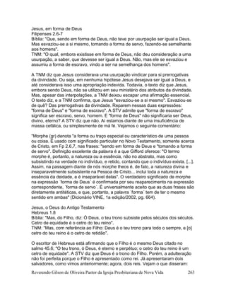 Reverendo Gilson de Oliveira Pastor da Igreja Presbiteriana de Nova Vida 263
Jesus, em forma de Deus
Filipenses 2.6-7
Bíblia: "Que, sendo em forma de Deus, não teve por usurpação ser igual a Deus.
Mas esvaziou-se a si mesmo, tomando a forma de servo, fazendo-se semelhante
aos homens".
TNM: "O qual, embora existisse em forma de Deus, não deu consideração a uma
usurpação, a saber, que devesse ser igual a Deus. Não, mas ele se esvaziou e
assumiu a forma de escravo, vindo a ser na semelhança dos homens".
A TNM diz que Jesus considerava uma usurpação vindicar para si prerrogativas
da divindade. Ou seja, em nenhuma hipótese Jesus desejava ser igual a Deus, e
até considerava isso uma apropriação indevida. Todavia, o texto diz que Jesus,
embora sendo Deus, não se utilizou em seu ministério dos atributos da divindade.
Mas, apesar das interpolações, a TNM deixou escapar uma afirmação essencial.
O texto diz, e a TNM confirma, que Jesus "esvaziou-se a si mesmo". Esvaziou-se
de quê? Das prerrogativas da divindade. Reparem nessas duas expressões:
"forma de Deus" e "forma de escravo". A STV admite que "forma de escravo"
significa ser escravo, servo, homem. E "forma de Deus" não significaria ser Deus,
divino, eterno? A STV diz que não. Aí estamos diante de uma insuficiência de
massa cefálica, ou simplesmente de má fé. Vejamos o seguinte comentário:
"Morphe (gr) denota "a forma ou traço especial ou característico de uma pessoa
ou coisa. É usado com significado particular no Novo Testamento, somente acerca
de Cristo, em Fp 2.6,7, nas frases: "sendo em forma de Deus e "tomando a forma
de servo". Definição excelente da palavra é a que Gifford oferece: "O termo
morphe é, portanto, a natureza ou a essência, não no abstrato, mas como
subsistindo na verdade no indivíduo, e retido, contando que o indivíduo exista. [...].
Assim, na passagem diante de nós morphe theos é, de fato, a natureza divina e
inseparavelmente subsistente na Pessoa de Cristo... inclui toda a natureza e
essência da deidade, e é inseparável delas". O verdadeiro significado de morphe
na expressão ´forma de Deus´ é confirmada por seu reaparecimento na expressão
correspondente, ´forma de servo´. É universalmente aceito que as duas frases são
diretamente antitéticas, e que, portanto, a palavra ´forma´ tem de ter o mesmo
sentido em ambas" (Dicionário VINE, 1a edição/2002, pg. 664).
Jesus, o Deus do Antigo Testamento
Hebreus 1.8
Bíblia: "Mas, do Filho, diz: Ó Deus, o teu trono subsiste pelos séculos dos séculos.
Cetro de equidade é o cetro do teu reino".
TNM: "Mas, com referência ao Filho: Deus é o teu trono para todo o sempre, e [o]
cetro do teu reino é o cetro de retidão".
O escritor de Hebreus está afirmando que o Filho é o mesmo Deus citado no
salmo 45.6; "O teu trono, ó Deus, é eterno e perpétuo; o cetro do teu reino é um
cetro de equidade". A STV diz que Deus é o trono do Filho. Porém, a adulteração
não foi perfeita porque o Filho é apresentado como rei. Já apresentaram dois
salvadores, como vimos anteriormente; agora, dois reis. Vejam o que disseram:
 