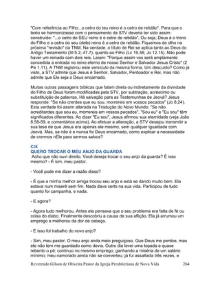 Reverendo Gilson de Oliveira Pastor da Igreja Presbiteriana de Nova Vida 264
"Com referência ao Filho...o cetro do teu reino é o cetro de retidão". Para que o
texto se harmonizasse com o pensamento da STV deveria ter sido assim
construído: "...o cetro do SEU reino é o cetro de retidão". Ou seja, Deus é o trono
do Filho e o cetro do seu (dele) reino é o cetro de retidão. Fiquemos de olho na
próxima "revisão" da TNM. Na verdade, o título de Rei se aplica tanto ao Deus do
Antigo Testamento (Sl 5.2; 47.7), quanto ao Filho (Lc 19.38; Jo 12.15). Não pode
haver um reinado com dois reis. Leiam: "Porque assim vos será amplamente
concedida a entrada no reino eterno de nosso Senhor e Salvador Jesus Cristo" (2
Pe 1.11). A TNM registrou este versículo da mesma forma. Um descuido? Como já
visto, a STV admite que Jesus é Senhor, Salvador, Perdoador e Rei, mas não
admite que Ele seja o Deus encarnado.
Muitas outras passagens bíblicas que falam direta ou indiretamente da divindade
do Filho de Deus foram modificadas pela STV, por subtração, acréscimo ou
substituição de palavras. Há salvação para as Testemunhas de Jeová? Jesus
responde: "Se não crerdes que eu sou, morrereis em vossos pecados" (Jo 8.24).
Esta verdade foi assim alterada na Tradução do Novo Mundo: "Se não
acreditardes que sou eu, morrereis em vossos pecados". "Sou eu" e "Eu sou" têm
significados diferentes. Ao dizer "Eu sou", Jesus afirmou sua eternidade (veja João
8.58-59, e comentários acima). Ao efetuar a alteração, a STV desejou transmitir a
sua tese de que Jesus era apenas ele mesmo, sem qualquer igualdade com
Jeová. Mas, se não é e nunca foi Deus encarnado, como explicar a necessidade
de crermos nEle para sermos salvos?
CIX
QUERO TROCAR O MEU ANJO DA GUARDA
Acho que não ouvi direito. Você deseja trocar o seu anjo da guarda? É isso
mesmo? - É sim, meu pastor.
- Você pode me dizer a razão disso?
- É que a minha melhor amiga trocou seu anjo e está se dando muito bem. Ela
estava num miserê sem fim. Nada dava certo na sua vida. Participou de tudo
quanto foi campanha, e nada.
- E agora?
- Agora tudo melhorou. Antes ela pensava que o seu problema era falta de fé ou
coisa do diabo. Finalmente descobriu a causa de sua aflição. Ela já arrumou um
emprego e melhorou da dor de cabeça.
- E isso foi trabalho do novo anjo?
- Sim, meu pastor. O meu anjo anda meio preguiçoso. Que Deus me perdoe, mas
ele não tem me guardado como devia. Outro dia levei uma topada e quase
rebento o pé; continuo no mesmo emprego, ganhando a miséria de um salário
mínimo; meu namorado ainda não se converteu; já fui assaltada três vezes, e
 