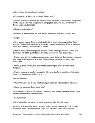 Reverendo Gilson de Oliveira Pastor da Igreja Presbiteriana de Nova Vida 265
outras coisas têm acontecido comigo.
- E por que você acha que a culpa é do seu anjo?
- Porque a obrigação dele é me livrar de todos os males, e ainda fazer prosperar a
minha vida. Se ele não cumpre suas obrigações, compete-me, como filha de
Deus, exigir a substituição.
- Mas o que devo fazer?
- Quero que o senhor ore por mim e exija de Deus a mudança do meu anjo.
- Exigir?
- Sim, amado pastor. Deus prometeu atender a todos os meus pedidos. Está
escrito: “Tudo quanto pedirdes em oração, crendo, recebestes”. Pela fé, já tenho
novo anjo e posso cantar o hino da vitória!
- Mas os anjos são mensageiros de Deus, estão a serviço de Deus, e não está
bem claro na Bíblia que todos os crentes possuem um anjo de guarda.
- Pastor, ou o senhor muda meu anjo ou eu mudo de igreja. Outra coisa, eu quero
que o nome do meu novo anjo seja Raimundinho, o mesmo nome do meu
namorado.
- Minha querida ovelha, não posso fazer essa oração. Seria a heresia das
heresias.
- Pastor, eu pago o que for necessário. Minha amiga fez o sacrifício e hoje está
rindo com as paredes. Vale a pena.
- Que sacrifício?
- O sacrifício do voto. Se eu não fizer algum sacrifício não receberei a bênção.
- Como ela sabe que Deus a atendeu?
- Ela não viu com os olhos carnais o seu novo anjo, mas o recebeu pela fé. E ela
está muito bem com o Fernandinho.
- Fernandinho?
- Sim, o anjo tem o mesmo nome do seu namorado. Agora é moda.
- Pastor, prometo dedicar-me de corpo e alma ao meu novo anjo. Orar por ele,
conversar todos os dias com ele, fazer tudo de acordo com a sua vontade.
 