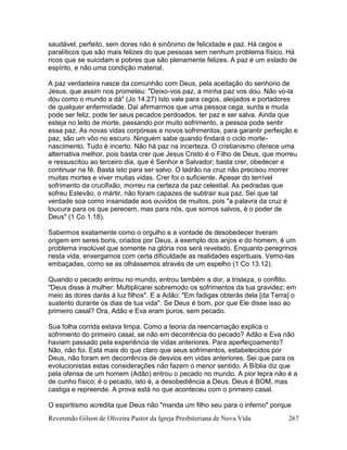 Reverendo Gilson de Oliveira Pastor da Igreja Presbiteriana de Nova Vida 267
saudável, perfeito, sem dores não é sinônimo de felicidade e paz. Há cegos e
paralíticos que são mais felizes do que pessoas sem nenhum problema físico. Há
ricos que se suicidam e pobres que são plenamente felizes. A paz é um estado de
espírito, e não uma condição material.
A paz verdadeira nasce da comunhão com Deus, pela aceitação do senhorio de
Jesus, que assim nos prometeu: "Deixo-vos paz, a minha paz vos dou. Não vo-la
dou como o mundo a dá" (Jo 14.27) Isto vale para cegos, aleijados e portadores
de qualquer enfermidade. Daí afirmarmos que uma pessoa cega, surda e muda
pode ser feliz, pode ter seus pecados perdoados, ter paz e ser salva. Ainda que
esteja no leito de morte, passando por muito sofrimento, a pessoa pode sentir
essa paz. As novas vidas corpóreas e novos sofrimentos, para garantir perfeição e
paz, são um vôo no escuro. Ninguém sabe quando findará o ciclo morte-
nascimento. Tudo é incerto. Não há paz na incerteza. O cristianismo oferece uma
alternativa melhor, pois basta crer que Jesus Cristo é o Filho de Deus, que morreu
e ressuscitou ao terceiro dia, que é Senhor e Salvador; basta crer, obedecer e
continuar na fé. Basta isto para ser salvo. O ladrão na cruz não precisou morrer
muitas mortes e viver muitas vidas. Crer foi o suficiente. Apesar do terrível
sofrimento da crucifixão, morreu na certeza da paz celestial. As pedradas que
sofreu Estevão, o mártir, não foram capazes de subtrair sua paz. Sei que tal
verdade soa como insanidade aos ouvidos de muitos, pois "a palavra da cruz é
loucura para os que perecem, mas para nós, que somos salvos, é o poder de
Deus" (1 Co 1.18).
Sabermos exatamente como o orgulho e a vontade de desobedecer tiveram
origem em seres bons, criados por Deus, a exemplo dos anjos e do homem, é um
problema insolúvel que somente na glória nos será revelado. Enquanto peregrinos
nesta vida, enxergamos com certa dificuldade as realidades espirituais. Vemo-las
embaçadas, como se as olhássemos através de um espelho (1 Co 13.12).
Quando o pecado entrou no mundo, entrou também a dor, a tristeza, o conflito.
"Deus disse à mulher: Multiplicarei sobremodo os sofrimentos da tua gravidez; em
meio às dores darás à luz filhos". E a Adão: "Em fadigas obterás dela [da Terra] o
sustento durante os dias de tua vida". Se Deus é bom, por que Ele disse isso ao
primeiro casal? Ora, Adão e Eva eram puros, sem pecado.
Sua folha corrida estava limpa. Como a teoria da reencarnação explica o
sofrimento do primeiro casal, se não em decorrência do pecado? Adão e Eva não
haviam passado pela experiência de vidas anteriores. Para aperfeiçoamento?
Não, não foi. Está mais do que claro que seus sofrimentos, estabelecidos por
Deus, não foram em decorrência de desvios em vidas anteriores. Sei que para os
evolucionistas estas considerações não fazem o menor sentido. A Bíblia diz que
pela ofensa de um homem (Adão) entrou o pecado no mundo. A pior lepra não é a
de cunho físico; é o pecado, isto é, a desobediência a Deus. Deus é BOM, mas
castiga e repreende. A prova está no que aconteceu com o primeiro casal.
O espiritismo acredita que Deus não "manda um filho seu para o inferno" porque
 