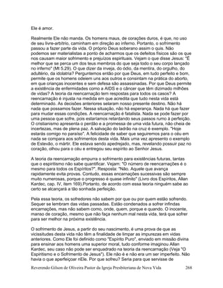 Reverendo Gilson de Oliveira Pastor da Igreja Presbiteriana de Nova Vida 268
Ele é amor.
Realmente Ele não manda. Os homens maus, de corações duros, é que, no uso
de seu livre-arbítrio, caminham em direção ao inferno. Portanto, o sofrimento
passou a fazer parte da vida. O próprio Deus soberano assim o quis. Não
podemos ser materialistas a ponto de acharmos que os defeitos físicos são os que
nos causam maior sofrimento e prejuízos espirituais. Vejam o que disse Jesus: "É
melhor que se perca um dos teus membros do que seja todo o seu corpo lançado
no inferno" (Mt 5.29). O que dizer da inveja, do ódio, da mentira, do orgulho, do
adultério, da idolatria? Perguntemos então por que Deus, em tudo perfeito e bom,
permite que os homens odeiem uns aos outros e consintam na prática do aborto,
em que crianças inocentes e sem defesa são assassinadas. Por que Deus permite
a existência de enfermidades como a AIDS e o câncer que têm dizimado milhões
de vidas? A teoria da reencarnação tem respostas para todos os casos? A
reencarnação é injusta na medida em que acredita que tudo nesta vida está
determinado. As decisões anteriores selaram nosso presente destino. Não há
nada que possamos fazer. Nessa situação, não há esperança. Nada há que fazer
para mudar essas condições. A reencarnação é fatalista. Nada se pode fazer por
uma pessoa que sofre, pois estaríamos retardando seus passos rumo à perfeição.
O cristianismo apresenta o perdão e a promessa de uma vida futura, não cheia de
incertezas, mas de plena paz. A salvação do ladrão na cruz é exemplo. "Hoje
estarás comigo no paraíso". A felicidade de saber que seguiremos para o céu em
nada se compara aos sofrimentos desta vida. Mais uma vez apresento o exemplo
de Estevão, o mártir. Ele estava sendo apedrejado, mas, revelando possuir paz no
coração, olhou para o céu e entregou seu espírito ao Senhor Jesus.
A teoria da reencarnação empurra o sofrimento para existências futuras, tantas
que o espiritismo não sabe quantificar. Vejam: "O número de reencarnações é o
mesmo para todos os Espíritos?". Resposta: "Não. Aquele que avança
rapidamente evita provas. Contudo, essas encarnações sucessivas são sempre
muito numerosas, porque o progresso é quase infinito" (Livro dos Espíritos, Allan
Kardec, cap. IV, item 169).Portanto, de acordo com essa teoria ninguém sabe ao
certo se alcançará a tão sonhada perfeição.
Pela essa teoria, os sofredores não sabem por que ou por quem estão sofrendo.
Sequer se lembram das vidas passadas. Estão condenados a sofrer infindas
encarnações, mas não sabem como, onde, quem, porque e quando. O inocente,
manso de coração, mesmo que não faça nenhum mal nesta vida, terá que sofrer
para ser melhor na próxima existência.
O sofrimento de Jesus, a partir do seu nascimento, é uma prova de que as
vicissitudes desta vida não têm a finalidade de limpar as impurezas em vidas
anteriores. Como Ele foi definido como "Espírito Puro", enviado em missão divina
para ensinar aos homens uma superior moral, tudo conforme imaginou Allan
Kardec, seu caso não pode ser enquadrado na teoria da reencarnação (Veja "O
Espiritismo e o Sofrimento de Jesus"). Ele não é e não era um ser imperfeito. Não
havia o que aperfeiçoar nEle. Por que sofreu? Seria para que servisse de
 