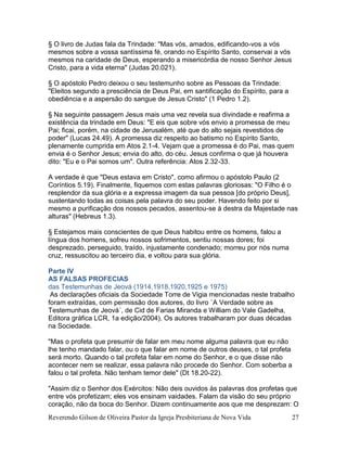 Reverendo Gilson de Oliveira Pastor da Igreja Presbiteriana de Nova Vida 27
§ O livro de Judas fala da Trindade: "Mas vós, amados, edificando-vos a vós
mesmos sobre a vossa santíssima fé, orando no Espírito Santo, conservai a vós
mesmos na caridade de Deus, esperando a misericórdia de nosso Senhor Jesus
Cristo, para a vida eterna" (Judas 20.021).
§ O apóstolo Pedro deixou o seu testemunho sobre as Pessoas da Trindade:
"Eleitos segundo a presciência de Deus Pai, em santificação do Espírito, para a
obediência e a aspersão do sangue de Jesus Cristo" (1 Pedro 1.2).
§ Na seguinte passagem Jesus mais uma vez revela sua divindade e reafirma a
existência da trindade em Deus: "E eis que sobre vós envio a promessa de meu
Pai; ficai, porém, na cidade de Jerusalém, até que do alto sejais revestidos de
poder" (Lucas 24.49). A promessa diz respeito ao batismo no Espírito Santo,
plenamente cumprida em Atos 2.1-4. Vejam que a promessa é do Pai, mas quem
envia é o Senhor Jesus; envia do alto, do céu. Jesus confirma o que já houvera
dito: "Eu e o Pai somos um". Outra referência: Atos 2.32-33.
A verdade é que "Deus estava em Cristo", como afirmou o apóstolo Paulo (2
Coríntios 5.19). Finalmente, fiquemos com estas palavras gloriosas: "O Filho é o
resplendor da sua glória e a expressa imagem da sua pessoa [do próprio Deus],
sustentando todas as coisas pela palavra do seu poder. Havendo feito por si
mesmo a purificação dos nossos pecados, assentou-se à destra da Majestade nas
alturas" (Hebreus 1.3).
§ Estejamos mais conscientes de que Deus habitou entre os homens, falou a
língua dos homens, sofreu nossos sofrimentos, sentiu nossas dores; foi
desprezado, perseguido, traído, injustamente condenado; morreu por nós numa
cruz, ressuscitou ao terceiro dia, e voltou para sua glória.
Parte IV
AS FALSAS PROFECIAS
das Testemunhas de Jeová (1914,1918,1920,1925 e 1975)
As declarações oficiais da Sociedade Torre de Vigia mencionadas neste trabalho
foram extraídas, com permissão dos autores, do livro `A Verdade sobre as
Testemunhas de Jeová´, de Cid de Farias Miranda e William do Vale Gadelha,
Editora gráfica LCR, 1a edição/2004). Os autores trabalharam por duas décadas
na Sociedade.
"Mas o profeta que presumir de falar em meu nome alguma palavra que eu não
lhe tenho mandado falar, ou o que falar em nome de outros deuses, o tal profeta
será morto. Quando o tal profeta falar em nome do Senhor, e o que disse não
acontecer nem se realizar, essa palavra não procede do Senhor. Com soberba a
falou o tal profeta. Não tenham temor dele" (Dt 18.20-22).
"Assim diz o Senhor dos Exércitos: Não deis ouvidos às palavras dos profetas que
entre vós profetizam; eles vos ensinam vaidades. Falam da visão do seu próprio
coração, não da boca do Senhor. Dizem continuamente aos que me desprezam: O
 