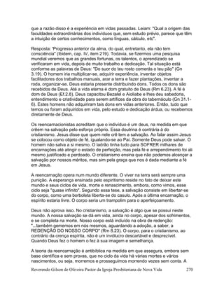 Reverendo Gilson de Oliveira Pastor da Igreja Presbiteriana de Nova Vida 270
que a razão disso é a experiência em vidas passadas. Leiam: "Qual a origem das
faculdades extraordinárias dos indivíduos que, sem estudo prévio, parece que têm
a intuição de certos conhecimentos, como línguas, cálculo, etc".
Resposta: 'Progresso anterior da alma, do qual, entretanto, ela não tem
consciência" (Ibidem, cap. IV, item 219). Todavia, se fizermos uma pesquisa
mundial veremos que as grandes fortunas, os talentos, o aprendizado se
verificaram em vida, depois de muito trabalho e dedicação. Tal situação está
conforme as palavras de Deus: "Do suor do teu rosto comerás o teu pão" (Gn
3.19). O homem iria multiplicar-se, adquirir experiência, inventar objetos
facilitadores dos trabalhos manuais, arar a terra e fazer plantações, inventar a
roda, organizar-se. Deus estaria presente distribuindo dons. Todos os dons são
recebidos de Deus. Até a vida eterna é dom gratuito de Deus (Rm 6.23). A fé é
dom de Deus (Ef.2.8). Deus capacitou Bezalel e Aioliabe e lhes deu sabedoria,
entendimento e criatividade para serem artífices da obra do tabernáculo (Gn 31.1-
6). Estes homens não adquiriram tais dons em vidas anteriores. Então, tudo que
temos ou foram adquiridos em vida, pelo estudo e dedicação árdua, ou recebemos
diretamente de Deus.
Os reencarnacionistas acreditam que o indivíduo é um deus, na medida em que
crêem na salvação pelo esforço próprio. Essa doutrina é contrária à do
cristianismo. Jesus disse que quem nele crê tem a salvação. Ao falar assim Jesus
se colocou como objeto de fé, igualando-se ao Pai. Somente Deus pode salvar. O
homem não salva a si mesmo. O ladrão tinha tudo para SOFRER milhares de
encarnações até atingir o estado de perfeição, mas pela fé e arrependimento foi ali
mesmo justificado e perdoado. O cristianismo ensina que não podemos alcançar a
salvação por nossos méritos, mas sim pela graça que nos é dada mediante a fé
em Jesus.
A reencarnação opera num mundo diferente. O viver na terra será sempre uma
punição. A esperança ensinada pelo espiritismo reside no fato de deixar este
mundo e seus ciclos de vida, morte e renascimento, embora, como vimos, esse
ciclo seja "quase infinito". Segundo essa tese, a salvação consiste em libertar-se
do corpo, como uma borboleta liberta-se do casulo. Após a última encarnação, o
espírito estaria livre. O corpo seria um trampolim para o aperfeiçoamento.
Deus não aprova isso. No cristianismo, a salvação é algo que se possui neste
mundo. A nossa salvação se dá em vida, ainda no corpo, apesar dos sofrimentos,
e se completa na morte. Nosso corpo está incluído na obra de redenção:
"...também gememos em nós mesmos, aguardando a adoção, a saber, a
REDENÇÃO DO NOSSO CORPO" (Rm 8.23). O corpo, para o cristianismo, ao
contrário da crença espírita, não é um invólucro descartável e desprezível.
Quando Deus fez o homem o fez à sua imagem e semelhança.
A teoria da reencarnação é antibíblica na medida em que assegura, embora sem
base científica e sem provas, que no ciclo da vida há várias mortes e vários
nascimentos, ou seja, morremos e prosseguimos morrendo vezes sem conta. A
 