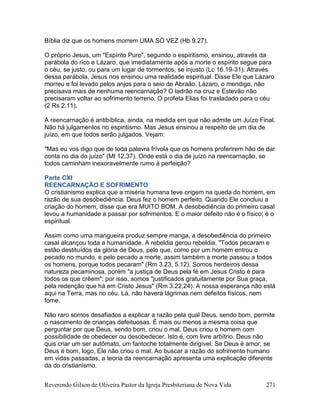Reverendo Gilson de Oliveira Pastor da Igreja Presbiteriana de Nova Vida 271
Bíblia diz que os homens morrem UMA SÓ VEZ (Hb 9.27).
O próprio Jesus, um "Espírito Puro", segundo o espiritismo, ensinou, através da
parábola do rico e Lázaro, que imediatamente após a morte o espírito segue para
o céu, se justo, ou para um lugar de tormentos, se injusto (Lc 16.19-31). Através
dessa parábola, Jesus nos ensinou uma realidade espiritual. Disse Ele que Lázaro
morreu e foi levado pelos anjos para o seio de Abraão. Lázaro, o mendigo, não
precisava mais de nenhuma reencarnação? O ladrão na cruz e Estevão não
precisaram voltar ao sofrimento terreno. O profeta Elias foi trasladado para o céu
(2 Rs 2.11).
A reencarnação é antibíblica, ainda, na medida em que não admite um Juízo Final.
Não há julgamentos no espiritismo. Mas Jesus ensinou a respeito de um dia de
juízo, em que todos serão julgados. Vejam:
"Mas eu vos digo que de toda palavra frívola que os homens proferirem hão de dar
conta no dia do juízo" (Mt 12.37). Onde está o dia de juízo na reencarnação, se
todos caminham inexoravelmente rumo à perfeição?
Parte CXI
REENCARNAÇÃO E SOFRIMENTO
O cristianismo explica que a miséria humana teve origem na queda do homem, em
razão de sua desobediência. Deus fez o homem perfeito. Quando Ele concluiu a
criação do homem, disse que era MUITO BOM. A desobediência do primeiro casal
levou a humanidade a passar por sofrimentos. E o maior defeito não é o físico; é o
espiritual.
Assim como uma mangueira produz sempre manga, a desobediência do primeiro
casal alcançou toda a humanidade. A rebeldia gerou rebeldia. "Todos pecaram e
estão destituídos da glória de Deus, pelo que, como por um homem entrou o
pecado no mundo, e pelo pecado a morte, assim também a morte passou a todos
os homens, porque todos pecaram" (Rm 3.23, 5.12). Somos herdeiros dessa
natureza pecaminosa, porém "a justiça de Deus pela fé em Jesus Cristo é para
todos os que crêem"; por isso, somos "justificados gratuitamente por Sua graça,
pela redenção que há em Cristo Jesus" (Rm 3.22,24). A nossa esperança não está
aqui na Terra, mas no céu. Lá, não haverá lágrimas nem defeitos físicos, nem
fome.
Não raro somos desafiados a explicar a razão pela qual Deus, sendo bom, permite
o nascimento de crianças defeituosas. É mais ou menos a mesma coisa que
perguntar por que Deus, sendo bom, criou o mal. Deus criou o homem com
possibilidade de obedecer ou desobedecer. Isto é, com livre arbítrio. Deus não
quis criar um ser autômato, um fantoche totalmente dirigível. Se Deus é amor, se
Deus é bom, logo, Ele não criou o mal. Ao buscar a razão do sofrimento humano
em vidas passadas, a teoria da reencarnação apresenta uma explicação diferente
da do cristianismo.
 