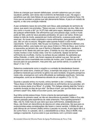 Reverendo Gilson de Oliveira Pastor da Igreja Presbiteriana de Nova Vida 272
Sobre as crianças que nascem defeituosas, convém sabermos que um corpo
saudável, perfeito, sem dores não é sinônimo de felicidade e paz. Há cegos e
paralíticos que são mais felizes do que pessoas sem nenhum problema físico. Há
ricos que se suicidam e pobres que são plenamente felizes. A paz é um estado de
espírito, e não uma condição material.
A paz verdadeira nasce da comunhão com Deus, pela aceitação do senhorio de
Jesus, que assim nos prometeu: "Deixo-vos paz, a minha paz vos dou. Não vo-la
dou como o mundo a dá" (Jo 14.27) Isto vale para cegos, aleijados e portadores
de qualquer enfermidade. Daí afirmarmos que uma pessoa cega, surda e muda
pode ser feliz, pode ter seus pecados perdoados, ter paz e ser salva. Ainda que
esteja no leito de morte, passando por muito sofrimento, a pessoa pode sentir
essa paz. As novas vidas corpóreas e novos sofrimentos, para garantir perfeição e
paz, são um vôo no escuro. Ninguém sabe quando findará o ciclo morte-
nascimento. Tudo é incerto. Não há paz na incerteza. O cristianismo oferece uma
alternativa melhor, pois basta crer que Jesus Cristo é o Filho de Deus, que morreu
e ressuscitou ao terceiro dia, que é Senhor e Salvador; basta crer, obedecer e
continuar na fé. Basta isto para ser salvo. O ladrão na cruz não precisou morrer
muitas mortes e viver muitas vidas. Crer foi o suficiente. Apesar do terrível
sofrimento da crucifixão, morreu na certeza da paz celestial. As pedradas que
sofreu Estevão, o mártir, não foram capazes de subtrair sua paz. Sei que tal
verdade soa como insanidade aos ouvidos de muitos, pois "a palavra da cruz é
loucura para os que perecem, mas para nós, que somos salvos, é o poder de
Deus" (1 Co 1.18).
Sabermos exatamente como o orgulho e a vontade de desobedecer tiveram
origem em seres bons, criados por Deus, a exemplo dos anjos e do homem, é um
problema insolúvel que somente na glória nos será revelado. Enquanto peregrinos
nesta vida, enxergamos com certa dificuldade as realidades espirituais. Vemo-las
embaçadas, como se as olhássemos através de um espelho (1 Co 13.12).
Quando o pecado entrou no mundo, entrou também a dor, a tristeza, o conflito.
"Deus disse à mulher: Multiplicarei sobremodo os sofrimentos da tua gravidez; em
meio às dores darás à luz filhos". E a Adão: "Em fadigas obterás dela [da Terra] o
sustento durante os dias de tua vida". Se Deus é bom, por que Ele disse isso ao
primeiro casal? Ora, Adão e Eva eram puros, sem pecado.
Sua folha corrida estava limpa. Como a teoria da reencarnação explica o
sofrimento do primeiro casal, se não em decorrência do pecado? Adão e Eva não
haviam passado pela experiência de vidas anteriores. Para aperfeiçoamento?
Não, não foi. Está mais do que claro que seus sofrimentos, estabelecidos por
Deus, não foram em decorrência de desvios em vidas anteriores. Sei que para os
evolucionistas estas considerações não fazem o menor sentido. A Bíblia diz que
pela ofensa de um homem (Adão) entrou o pecado no mundo. A pior lepra não é a
de cunho físico; é o pecado, isto é, a desobediência a Deus. Deus é BOM, mas
castiga e repreende. A prova está no que aconteceu com o primeiro casal.
 