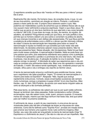 Reverendo Gilson de Oliveira Pastor da Igreja Presbiteriana de Nova Vida 273
O espiritismo acredita que Deus não "manda um filho seu para o inferno" porque
Ele é amor.
Realmente Ele não manda. Os homens maus, de corações duros, é que, no uso
de seu livre-arbítrio, caminham em direção ao inferno. Portanto, o sofrimento
passou a fazer parte da vida. O próprio Deus soberano assim o quis. Não
podemos ser materialistas a ponto de acharmos que os defeitos físicos são os que
nos causam maior sofrimento e prejuízos espirituais. Vejam o que disse Jesus: "É
melhor que se perca um dos teus membros do que seja todo o seu corpo lançado
no inferno" (Mt 5.29). O que dizer da inveja, do ódio, da mentira, do orgulho, do
adultério, da idolatria? Perguntemos então por que Deus, em tudo perfeito e bom,
permite que os homens odeiem uns aos outros e consintam na prática do aborto,
em que crianças inocentes e sem defesa são assassinadas. Por que Deus permite
a existência de enfermidades como a AIDS e o câncer que têm dizimado milhões
de vidas? A teoria da reencarnação tem respostas para todos os casos? A
reencarnação é injusta na medida em que acredita que tudo nesta vida está
determinado. As decisões anteriores selaram nosso presente destino. Não há
nada que possamos fazer. Nessa situação, não há esperança. Nada há que fazer
para mudar essas condições. A reencarnação é fatalista. Nada se pode fazer por
uma pessoa que sofre, pois estaríamos retardando seus passos rumo à perfeição.
O cristianismo apresenta o perdão e a promessa de uma vida futura, não cheia de
incertezas, mas de plena paz. A salvação do ladrão na cruz é exemplo. "Hoje
estarás comigo no paraíso". A felicidade de saber que seguiremos para o céu em
nada se compara aos sofrimentos desta vida. Mais uma vez apresento o exemplo
de Estevão, o mártir. Ele estava sendo apedrejado, mas, revelando possuir paz no
coração, olhou para o céu e entregou seu espírito ao Senhor Jesus.
A teoria da reencarnação empurra o sofrimento para existências futuras, tantas
que o espiritismo não sabe quantificar. Vejam: "O número de reencarnações é o
mesmo para todos os Espíritos?". Resposta: "Não. Aquele que avança
rapidamente evita provas. Contudo, essas encarnações sucessivas são sempre
muito numerosas, porque o progresso é quase infinito" (Livro dos Espíritos, Allan
Kardec, cap. IV, item 169).Portanto, de acordo com essa teoria ninguém sabe ao
certo se alcançará a tão sonhada perfeição.
Pela essa teoria, os sofredores não sabem por que ou por quem estão sofrendo.
Sequer se lembram das vidas passadas. Estão condenados a sofrer infindas
encarnações, mas não sabem como, onde, quem, porque e quando. O inocente,
manso de coração, mesmo que não faça nenhum mal nesta vida, terá que sofrer
para ser melhor na próxima existência.
O sofrimento de Jesus, a partir do seu nascimento, é uma prova de que as
vicissitudes desta vida não têm a finalidade de limpar as impurezas em vidas
anteriores. Como Ele foi definido como "Espírito Puro", enviado em missão divina
para ensinar aos homens uma superior moral, tudo conforme imaginou Allan
Kardec, seu caso não pode ser enquadrado na teoria da reencarnação (Veja "O
Espiritismo e o Sofrimento de Jesus"). Ele não é e não era um ser imperfeito. Não
 