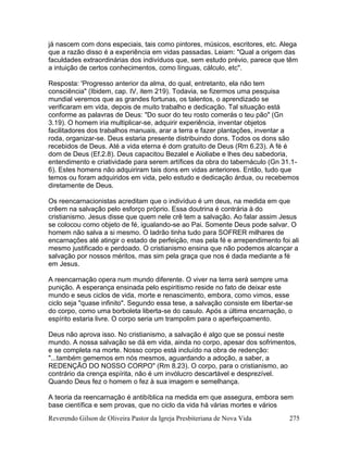 Reverendo Gilson de Oliveira Pastor da Igreja Presbiteriana de Nova Vida 275
já nascem com dons especiais, tais como pintores, músicos, escritores, etc. Alega
que a razão disso é a experiência em vidas passadas. Leiam: "Qual a origem das
faculdades extraordinárias dos indivíduos que, sem estudo prévio, parece que têm
a intuição de certos conhecimentos, como línguas, cálculo, etc".
Resposta: 'Progresso anterior da alma, do qual, entretanto, ela não tem
consciência" (Ibidem, cap. IV, item 219). Todavia, se fizermos uma pesquisa
mundial veremos que as grandes fortunas, os talentos, o aprendizado se
verificaram em vida, depois de muito trabalho e dedicação. Tal situação está
conforme as palavras de Deus: "Do suor do teu rosto comerás o teu pão" (Gn
3.19). O homem iria multiplicar-se, adquirir experiência, inventar objetos
facilitadores dos trabalhos manuais, arar a terra e fazer plantações, inventar a
roda, organizar-se. Deus estaria presente distribuindo dons. Todos os dons são
recebidos de Deus. Até a vida eterna é dom gratuito de Deus (Rm 6.23). A fé é
dom de Deus (Ef.2.8). Deus capacitou Bezalel e Aioliabe e lhes deu sabedoria,
entendimento e criatividade para serem artífices da obra do tabernáculo (Gn 31.1-
6). Estes homens não adquiriram tais dons em vidas anteriores. Então, tudo que
temos ou foram adquiridos em vida, pelo estudo e dedicação árdua, ou recebemos
diretamente de Deus.
Os reencarnacionistas acreditam que o indivíduo é um deus, na medida em que
crêem na salvação pelo esforço próprio. Essa doutrina é contrária à do
cristianismo. Jesus disse que quem nele crê tem a salvação. Ao falar assim Jesus
se colocou como objeto de fé, igualando-se ao Pai. Somente Deus pode salvar. O
homem não salva a si mesmo. O ladrão tinha tudo para SOFRER milhares de
encarnações até atingir o estado de perfeição, mas pela fé e arrependimento foi ali
mesmo justificado e perdoado. O cristianismo ensina que não podemos alcançar a
salvação por nossos méritos, mas sim pela graça que nos é dada mediante a fé
em Jesus.
A reencarnação opera num mundo diferente. O viver na terra será sempre uma
punição. A esperança ensinada pelo espiritismo reside no fato de deixar este
mundo e seus ciclos de vida, morte e renascimento, embora, como vimos, esse
ciclo seja "quase infinito". Segundo essa tese, a salvação consiste em libertar-se
do corpo, como uma borboleta liberta-se do casulo. Após a última encarnação, o
espírito estaria livre. O corpo seria um trampolim para o aperfeiçoamento.
Deus não aprova isso. No cristianismo, a salvação é algo que se possui neste
mundo. A nossa salvação se dá em vida, ainda no corpo, apesar dos sofrimentos,
e se completa na morte. Nosso corpo está incluído na obra de redenção:
"...também gememos em nós mesmos, aguardando a adoção, a saber, a
REDENÇÃO DO NOSSO CORPO" (Rm 8.23). O corpo, para o cristianismo, ao
contrário da crença espírita, não é um invólucro descartável e desprezível.
Quando Deus fez o homem o fez à sua imagem e semelhança.
A teoria da reencarnação é antibíblica na medida em que assegura, embora sem
base científica e sem provas, que no ciclo da vida há várias mortes e vários
 