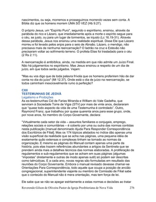 Reverendo Gilson de Oliveira Pastor da Igreja Presbiteriana de Nova Vida 276
nascimentos, ou seja, morremos e prosseguimos morrendo vezes sem conta. A
Bíblia diz que os homens morrem UMA SÓ VEZ (Hb 9.27).
O próprio Jesus, um "Espírito Puro", segundo o espiritismo, ensinou, através da
parábola do rico e Lázaro, que imediatamente após a morte o espírito segue para
o céu, se justo, ou para um lugar de tormentos, se injusto (Lc 16.19-31). Através
dessa parábola, Jesus nos ensinou uma realidade espiritual. Disse Ele que Lázaro
morreu e foi levado pelos anjos para o seio de Abraão. Lázaro, o mendigo, não
precisava mais de nenhuma reencarnação? O ladrão na cruz e Estevão não
precisaram voltar ao sofrimento terreno. O profeta Elias foi trasladado para o céu
(2 Rs 2.11).
A reencarnação é antibíblica, ainda, na medida em que não admite um Juízo Final.
Não há julgamentos no espiritismo. Mas Jesus ensinou a respeito de um dia de
juízo, em que todos serão julgados. Vejam:
"Mas eu vos digo que de toda palavra frívola que os homens proferirem hão de dar
conta no dia do juízo" (Mt 12.37). Onde está o dia de juízo na reencarnação, se
todos caminham inexoravelmente rumo à perfeição?
CXII
TESTEMUNHAS DE JEOVÁ
Legalismo e Proibições
As ex-testemunhas Cid de Farias Miranda e William do Vale Gadelha, que
serviram à Sociedade Torre de Vigia (STV) por mais de vinte anos, declararam
que “quase todo aspecto da vida de uma Testemunha é controlado”. Outro,
Raymond Franz, que trabalhou por quase quarenta anos para esse grupo, onde,
por nove anos, foi membro do Corpo Governante, declara:
“Virtualmente cada setor da vida – assuntos familiares e conjugais, emprego,
relações sociais e comunitárias – é coberto por uma ou outra das normas contidas
nesta publicação {manual denominado Ajuda Para Responder Correspondência
dos Escritórios de Filial]. Mas os 174 tópicos alistados no índice dão apenas uma
visão superficial da realidade que se acha nas páginas, uma pequena idéia de
exatamente quão extensas e complexas tinham se tornado as normas da
organização. E mesmo as páginas do Manual contam apenas uma parte da
história, pois elas trazem referências abundantes a artigos da Sentinela que se
prendem ainda mais a detalhes técnicos das normas elaboradas. A proliferação de
regulamentos e sub-regulamentos que se acham em suas páginas (algumas
“impostas” diretamente e outras de modo apenas sutil) só podem ser descritas
como talmúdicas. E a cada ano, novas regras são formuladas em resultado das
reuniões do Corpo Governante. Embora o manual revisado devesse chamar-se
Orientações Para Correspondência, todo aquele que ocupa a posição de ancião
congregacional, superintendente viajante ou membro de Comissão de Filial sabe
que o conteúdo do Manual não é mera orientação, mas tem força de lei.
Ele sabe que se não se apegar estritamente a estas normas e decisões ao tratar
 