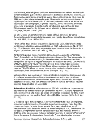 Reverendo Gilson de Oliveira Pastor da Igreja Presbiteriana de Nova Vida 277
dos assuntos, estará sujeito à disciplina. Estas normas são, de fato, tratadas com
o mesmo respeito que se teria às declarações diretas das Escrituras, lei divina. As
Testemunhas aprendem a encará-las assim. Já em A Sentinela de 15 de maio de
1944 (em inglês), via-se esta declaração: “Deve-se ter sempre em mente que a
organização de Deus de seu povo é Teocrática, não democrática. As leis de sua
organização vêm dele próprio, o grande Teocrata, Jeová, o Supremo. De modo
único, uma organização é regida do alto para baixo (o que significa do Deus
Altíssimo para baixo) e não de baixo para o alto (isto é, das pessoas das
congregações para o alto)”. (01)
Se a STV fosse um canal diretamente ligado a Deus, os líderes do Corpo
Governante não teriam errado tantas vezes com relação às profecias apocalípticas
de 1914, 1918, 1920, 1925 e 1975.
Foram várias datas em que juravam ser a palavra de Deus. Não teriam errado
também com relação às vacinas proibidas em 1921 (A Sentinela, de 12.10.1921,
pg.122) e liberadas trinta e um anos depois, após reconhecerem, tardiamente, o
engano (A Sentinela, de 15.12.1952, pg. 764).
Tardiamente porque muitos morreram por confiarem cegamente no “canal de
Deus”. O desabafo e a denúncia vêm de uma ex-testemunha: “Por ter causado, no
passado, mortes e danos em função das orientações relacionadas a vacinas,
transplantes de órgãos e frações de sangue, a Sociedade se tornou CULPADA DE
SANGUE, bem como trouxe vitupério a Deus e à sua Palavra por causa das
profecias HUMANAS não cumpridas. Neste século, centenas de milhares de
pessoas TROPEÇARAM por causa disso, muitas perdendo a fé não apenas na
organização, mas também em Deus e na Bíblia (Mt.18:7)”. (02)
Vale considerar que continua em vigor a proibição de receber ou doar sangue, isto
é, proíbe-se o socorro humanitário a pessoas entre a vida e a morte. Como
aconteceu noutros casos, dentro de mais algum tempo a transfusão de sangue
poderá ser liberada, mas sem antes deixar um bom número de vítimas. Vejamos
algumas das proibições em vigor: (03)
Aniversários Natalícios – Os membros da STV são proibidos de comemorar ou
de participar de festas natalícias (A Sentinela de 15.01.81, p.30/31). Apresentam
como justificativa o fato de que os únicos aniversários registrados na Bíblia foram
comemorados por reis pagãos: Faraó (Gn 40.20-22) e Herodes (Mt 14.6-11; Mc
6.21-28).
O raciocínio é por demais ingênuo. Se evitarmos fazer tudo o que um ímpio faz,
então nem poderíamos viver. Exemplos: tomar banho na praia, viajar de avião,
comemorar bodas de prata, tomar sorvete, fazer exercícios físicos, etc. O
nascimento de João Batista foi motivo de festa e alegria (Lc 1.14). O homem é um
ser social. Cumprimentar alguém por ocasião de sua data natalícia diminui a
distância entre as pessoas e fortalece os laços fraternais. O tradicional "parabéns"
é uma demonstração de carinho e de amizade. É uma alegria saber que uma
 