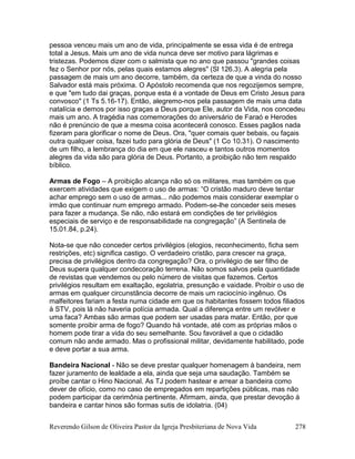 Reverendo Gilson de Oliveira Pastor da Igreja Presbiteriana de Nova Vida 278
pessoa venceu mais um ano de vida, principalmente se essa vida é de entrega
total a Jesus. Mais um ano de vida nunca deve ser motivo para lágrimas e
tristezas. Podemos dizer com o salmista que no ano que passou "grandes coisas
fez o Senhor por nós, pelas quais estamos alegres" (Sl 126.3). A alegria pela
passagem de mais um ano decorre, também, da certeza de que a vinda do nosso
Salvador está mais próxima. O Apóstolo recomenda que nos regozijemos sempre,
e que "em tudo dai graças, porque esta é a vontade de Deus em Cristo Jesus para
convosco" (1 Ts 5.16-17). Então, alegremo-nos pela passagem de mais uma data
natalícia e demos por isso graças a Deus porque Ele, autor da Vida, nos concedeu
mais um ano. A tragédia nas comemorações do aniversário de Faraó e Herodes
não é prenúncio de que a mesma coisa acontecerá conosco. Esses pagãos nada
fizeram para glorificar o nome de Deus. Ora, "quer comais quer bebais, ou façais
outra qualquer coisa, fazei tudo para glória de Deus" (1 Co 10.31). O nascimento
de um filho, a lembrança do dia em que ele nasceu e tantos outros momentos
alegres da vida são para glória de Deus. Portanto, a proibição não tem respaldo
bíblico.
Armas de Fogo – A proibição alcança não só os militares, mas também os que
exercem atividades que exigem o uso de armas: “O cristão maduro deve tentar
achar emprego sem o uso de armas... não podemos mais considerar exemplar o
irmão que continuar num emprego armado. Podem-se-lhe conceder seis meses
para fazer a mudança. Se não, não estará em condições de ter privilégios
especiais de serviço e de responsabilidade na congregação” (A Sentinela de
15.01.84, p.24).
Nota-se que não conceder certos privilégios (elogios, reconhecimento, ficha sem
restrições, etc) significa castigo. O verdadeiro cristão, para crescer na graça,
precisa de privilégios dentro da congregação? Ora, o privilégio de ser filho de
Deus supera qualquer condecoração terrena. Não somos salvos pela quantidade
de revistas que vendemos ou pelo número de visitas que fazemos. Certos
privilégios resultam em exaltação, egolatria, presunção e vaidade. Proibir o uso de
armas em qualquer circunstância decorre de mais um raciocínio ingênuo. Os
malfeitores fariam a festa numa cidade em que os habitantes fossem todos filiados
à STV, pois lá não haveria polícia armada. Qual a diferença entre um revólver e
uma faca? Ambas são armas que podem ser usadas para matar. Então, por que
somente proibir arma de fogo? Quando há vontade, até com as próprias mãos o
homem pode tirar a vida do seu semelhante. Sou favorável a que o cidadão
comum não ande armado. Mas o profissional militar, devidamente habilitado, pode
e deve portar a sua arma.
Bandeira Nacional - Não se deve prestar qualquer homenagem à bandeira, nem
fazer juramento de lealdade a ela, ainda que seja uma saudação. Também se
proíbe cantar o Hino Nacional. As TJ podem hastear e arrear a bandeira como
dever de ofício, como no caso de empregados em repartições públicas, mas não
podem participar da cerimônia pertinente. Afirmam, ainda, que prestar devoção á
bandeira e cantar hinos são formas sutis de idolatria. (04)
 