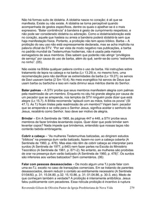 Reverendo Gilson de Oliveira Pastor da Igreja Presbiteriana de Nova Vida 279
Não há formas sutis de idolatria. A idolatria nasce no coração; é ali que se
manifesta. Existe ou não existe. A idolatria se torna perceptível quando
acompanhada de gestos específicos, dentre os quais o ajoelhar-se é o mais
expressivo. “Bater continência” à bandeira é gesto de cumprimento respeitoso, e
não pode ser considerado idolatria ou adoração. Como a idolatria/adoração está
no coração, aquele que hasteia ou arreia a bandeira poderá idolatrá-la sem que
haja manifestação física. Portanto, a proibição não tem apoio bíblico. Barba – A
proibição do seu uso não está expressamente declarada, mas se acha implícita na
palavra oficial da STV. “Por ser vista de modo negativo nas publicações, a barba
no padrão mundial da Testemunhas hodiernas, não é usada pela maioria
esmagadora de seus membros. Eles sabem que poderão não atingir “privilégios
de serviço” por causa do uso de barba, além do quê, sentir-se-ão como “estranhos
no ninho”. (05).
Não existe na Bíblia qualquer palavra contra o uso de barba. Há instruções sobre
tratamento de lepra na cabeça e na barba (Lv 13.29) e, no mesmo livro, uma
recomendação para não danificar as extremidades da barba (Lv 19.27); os servos
de Davi usavam barba (2 Sm 10.4). No meio evangélico há servos de Deus que
usam barba ou barbicha e isso em nada diminui seus méritos diante do Senhor.
Bater palmas – A STV proíbe que seus membros manifestem alegria com palmas
pela readmissão de um membro. Enquanto no céu há grande alegria por causa de
um pecador que se arrepende, nos templos da STV ninguém pode dizer que está
alegre (Lc 15.7). A Bíblia recomenda “aplaudi com as mãos, todos os povos” (Sl
47.1). As TJ ficam tristes pela readmissão de um membro? Vejam bem: pecador
que se arrepende e se volta para o Senhor Jesus, significa aceitar o senhorio de
Jesus, recebê-lo como Senhor. Isso deve ser motivo de alegria.
Brindar – Em A Sentinela de 1968, às páginas 447 e 448, a STV proíbe seus
membros de fazer brindes levantando copos. Quer dizer que pode brindar sem
levantar copos? Nada impede que brindemos, entendido que nossas taças não
conterão bebida embriagante.
Cobrir a cabeça – “As mulheres Testemunhas batizadas, ao dirigirem estudos
“bíblicos” na presença dum varão batizado, fazem-no com a cabeça coberta (A
Sentinela de 1960, p. 478). Mas elas não têm de cobrir cabeça ao interpretar para
surdos (A Sentinela de 1977, p.640) nem fazer partes na Escola do Ministério
Teocrático (A Sentinela de 1961, p. 671-2). No entanto, as mulheres são proibidas
de orar na presença dum varão batizado (A Sentinela de 1960, p. 478)”. Os surdos
são inferiores aos varões batizados? Sem comentários. (06)
Falar com pessoas desassociadas – De modo algum uma TJ pode falar com
uma ex-TJ, exceto no caso de transações comerciais. Em se tratando de parentes
desassociados, devem reduzir o contato ao estritamente necessário (A Sentinela
01/04/83, p. 31; 15.04.80, p.32; 15.10.86, p. 31; 01.04.86, p. 30-3, etc). Medo de
que conheçam também a verdade? A proibição é inteiramente antibíblica. Jesus
falou publicamente com pecadores. Essa ridícula proibição é incentivo à ruptura
 