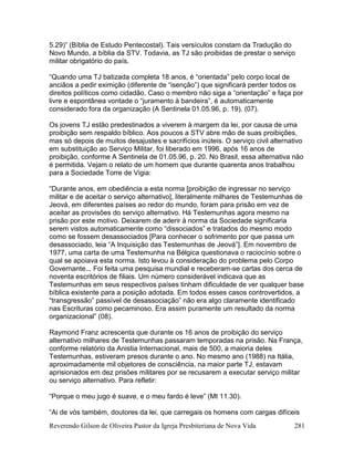 Reverendo Gilson de Oliveira Pastor da Igreja Presbiteriana de Nova Vida 281
5.29)” (Bíblia de Estudo Pentecostal). Tais versículos constam da Tradução do
Novo Mundo, a bíblia da STV. Todavia, as TJ são proibidas de prestar o serviço
militar obrigatório do país.
“Quando uma TJ batizada completa 18 anos, é “orientada” pelo corpo local de
anciãos a pedir eximição (diferente de “isenção”) que significará perder todos os
direitos políticos como cidadão. Caso o membro não siga a “orientação” e faça por
livre e espontânea vontade o “juramento à bandeira”, é automaticamente
considerado fora da organização (A Sentinela 01.05.96, p. 19). (07).
Os jovens TJ estão predestinados a viverem à margem da lei, por causa de uma
proibição sem respaldo bíblico. Aos poucos a STV abre mão de suas proibições,
mas só depois de muitos desajustes e sacrifícios inúteis. O serviço civil alternativo
em substituição ao Serviço Militar, foi liberado em 1996, após 16 anos de
proibição, conforme A Sentinela de 01.05.96, p. 20. No Brasil, essa alternativa não
é permitida. Vejam o relato de um homem que durante quarenta anos trabalhou
para a Sociedade Torre de Vigia:
“Durante anos, em obediência a esta norma [proibição de ingressar no serviço
militar e de aceitar o serviço alternativo], literalmente milhares de Testemunhas de
Jeová, em diferentes países ao redor do mundo, foram para prisão em vez de
aceitar as provisões do serviço alternativo. Há Testemunhas agora mesmo na
prisão por este motivo. Deixarem de aderir à norma da Sociedade significaria
serem vistos automaticamente como “dissociados” e tratados do mesmo modo
como se fossem desassociados [Para conhecer o sofrimento por que passa um
desassociado, leia “A Inquisição das Testemunhas de Jeová”]. Em novembro de
1977, uma carta de uma Testemunha na Bélgica questionava o raciocínio sobre o
qual se apoiava esta norma. Isto levou à consideração do problema pelo Corpo
Governante... Foi feita uma pesquisa mundial e receberam-se cartas dos cerca de
noventa escritórios de filiais. Um número considerável indicava que as
Testemunhas em seus respectivos países tinham dificuldade de ver qualquer base
bíblica existente para a posição adotada. Em todos esses casos controvertidos, a
“transgressão” passível de desassociação” não era algo claramente identificado
nas Escrituras como pecaminoso. Era assim puramente um resultado da norma
organizacional” (08).
Raymond Franz acrescenta que durante os 16 anos de proibição do serviço
alternativo milhares de Testemunhas passaram temporadas na prisão. Na França,
conforme relatório da Anistia Internacional, mais de 500, a maioria deles
Testemunhas, estiveram presos durante o ano. No mesmo ano (1988) na Itália,
aproximadamente mil objetores de consciência, na maior parte TJ, estavam
aprisionados em dez prisões militares por se recusarem a executar serviço militar
ou serviço alternativo. Para refletir:
“Porque o meu jugo é suave, e o meu fardo é leve” (Mt 11.30).
“Ai de vós também, doutores da lei, que carregais os homens com cargas difíceis
 
