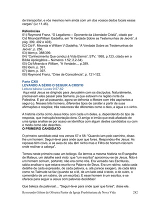 Reverendo Gilson de Oliveira Pastor da Igreja Presbiteriana de Nova Vida 282
de transportar, e vós mesmos nem ainda com um dos vossos dedos tocais essas
cargas” (Lc 11.46).
Referências
01) Raymond Franz, “O Legalismo – Oponente da Liberdade Cristã”, citado por
Cid Miranda/William Gadelha, em “A Verdade Sobre as Testemunhas de Jeová”, à
pág. 399, 402 e 403).
02) Cid F. Miranda e William V.Gadelha, “A Verdade Sobre as Testemunhas de
Jeová”, p. 256.
03) Idem p. 388/399.
04) “Conhecimento Que conduz à Vida Eterna”, STV, 1995, p.123, citado em a
Bíblia Apologética – Números 1.52; 2.2-34).
05) Cid Miranda e William, “A Verdade..., p.389.
06) Idem, p. 391.
07) Idem, p. 397.
08) Raymond Franz, “Crise de Consciência”, p. 121-122.
Parte CXIII
LEVANDO A SÉRIO O SEGUIR A CRISTO
Leitura básica: Lucas 9.57-62
Aqui está Jesus se dirigindo para Jerusalém com os discípulos. Naturalmente,
precisavam eles passar pela Samaria, já que estavam na região norte da
Palestina. E por ali passando, agora se defronta o Mestre com três aspirantes a
segui-Lo. Nesses três homens, diferentes tipos de caráter a partir de suas
afirmações e reações; três naturezas tão diferentes como o óleo, a água e o vinho.
A história conta como Jesus lidou com cada um deles, e, dependendo do tipo de
resposta, que instrução/exortação dera. O amigo e irmão que está afastado de
uma igreja analise se por acaso se identifica com algum destes candidatos ou com
o modo como são descritos.
O PRIMEIRO CANDIDATO
O primeiro candidato está nos versos 57 e 58: "Quando iam pelo caminho, disse-
lhe um homem: Seguir-te-ei para onde quer que fores. Respondeu-lhe Jesus: As
raposas têm covis, e as aves do céu têm ninho mas o Filho do homem não tem
onde reclinar a cabeça".
Temos neste primeiro caso um teólogo. Se lermos a mesma história no Evangelho
de Mateus, um detalhe será visto: que "um escriba" aproximou-se de Jesus. Não é
um homem comum, portanto; não era como nós. Era versado nas Escrituras,
sabia analisar o que estava escrito na Palavra de Deus. Era um rabino, sabia cada
detalhe de cada expressão, de cada palavra, e, até parece exagero, de cada letra
como no Talmude se faz (quando se o lê, de um lado está o texto, e do outro, o
comentário de um rabino, de um escriba). E esse homem é um escriba, e se
oferece para seguir a Jesus com palavras decididas!
Que beleza de palavras!... "Seguir-te-ei para onde quer que fores", disse ele.
 