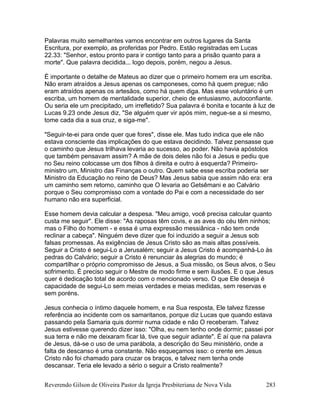 Reverendo Gilson de Oliveira Pastor da Igreja Presbiteriana de Nova Vida 283
Palavras muito semelhantes vamos encontrar em outros lugares da Santa
Escritura, por exemplo, as proferidas por Pedro. Estão registradas em Lucas
22.33: "Senhor, estou pronto para ir contigo tanto para a prisão quanto para a
morte". Que palavra decidida... logo depois, porém, negou a Jesus.
É importante o detalhe de Mateus ao dizer que o primeiro homem era um escriba.
Não eram atraídos a Jesus apenas os camponeses, como há quem pregue; não
eram atraídos apenas os artesãos, como há quem diga. Mas esse voluntário é um
escriba, um homem de mentalidade superior, cheio de entusiasmo, autoconfiante.
Ou seria ele um precipitado, um irrefletido? Sua palavra é bonita e tocante à luz de
Lucas 9.23 onde Jesus diz, "Se alguém quer vir após mim, negue-se a si mesmo,
tome cada dia a sua cruz, e siga-me".
"Seguir-te-ei para onde quer que fores", disse ele. Mas tudo indica que ele não
estava consciente das implicações do que estava decidindo. Talvez pensasse que
o caminho que Jesus trilhava levaria ao sucesso, ao poder. Não havia apóstolos
que também pensavam assim? A mãe de dois deles não foi a Jesus e pediu que
no Seu reino colocasse um dos filhos à direita e outro à esquerda? Primeiro-
ministro um, Ministro das Finanças o outro. Quem sabe esse escriba poderia ser
Ministro da Educação no reino de Deus? Mas Jesus sabia que assim não era: era
um caminho sem retorno, caminho que O levaria ao Getsêmani e ao Calvário
porque o Seu compromisso com a vontade do Pai e com a necessidade do ser
humano não era superficial.
Esse homem devia calcular a despesa. "Meu amigo, você precisa calcular quanto
custa me seguir". Ele disse: "As raposas têm covis, e as aves do céu têm ninhos;
mas o Filho do homem - e essa é uma expressão messiânica - não tem onde
reclinar a cabeça". Ninguém deve dizer que foi induzido a seguir a Jesus sob
falsas promessas. As exigências de Jesus Cristo são as mais altas possíveis.
Seguir a Cristo é segui-Lo a Jerusalém; seguir a Jesus Cristo é acompanhá-Lo às
pedras do Calvário; seguir a Cristo é renunciar às alegrias do mundo; é
compartilhar o próprio compromisso de Jesus, a Sua missão, os Seus alvos, o Seu
sofrimento. É preciso seguir o Mestre de modo firme e sem ilusões. E o que Jesus
quer é dedicação total de acordo com o mencionado verso. O que Ele deseja é
capacidade de segui-Lo sem meias verdades e meias medidas, sem reservas e
sem poréns.
Jesus conhecia o íntimo daquele homem, e na Sua resposta, Ele talvez fizesse
referência ao incidente com os samaritanos, porque diz Lucas que quando estava
passando pela Samaria quis dormir numa cidade e não O receberam. Talvez
Jesus estivesse querendo dizer isso: "Olha, eu nem tenho onde dormir; passei por
sua terra e não me deixaram ficar lá, tive que seguir adiante". É aí que na palavra
de Jesus, dá-se o uso de uma parábola, a descrição do Seu ministério, onde a
falta de descanso é uma constante. Não esqueçamos isso: o crente em Jesus
Cristo não foi chamado para cruzar os braços, e talvez nem tenha onde
descansar. Teria ele levado a sério o seguir a Cristo realmente?
 