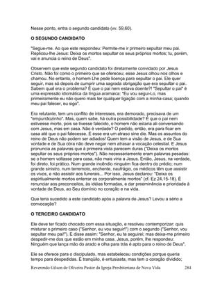 Reverendo Gilson de Oliveira Pastor da Igreja Presbiteriana de Nova Vida 284
Nesse ponto, entra o segundo candidato (vv. 59,60).
O SEGUNDO CANDIDATO
"Segue-me. Ao que este respondeu: Permite-me ir primeiro sepultar meu pai.
Replicou-lhe Jesus: Deixa os mortos sepultar os seus próprios mortos; tu, porém,
vai e anuncia o reino de Deus".
Observem que este segundo candidato foi diretamente convidado por Jesus
Cristo. Não foi como o primeiro que se ofereceu; esse Jesus olhou nos olhos e
chamou. No entanto, o homem Lhe pede licença para sepultar o pai. Ele quer
seguir, mas só depois de cumprir uma sagrada obrigação que era sepultar o pai.
Sabem qual era o problema? É que o pai nem estava doente?! "Sepultar o pai" é
uma expressão idiomática da língua aramaica: "Eu vou segui-Lo, mas
primeiramente eu não quero mais ter qualquer ligação com a minha casa; quando
meu pai falecer, eu sigo".
Era relutante, tem um conflito de interesses, era demorado, precisava de um
"empurrãozinho". Mas, quem sabe, há outra possibilidade? É que o pai nem
estivesse morto, pois se tivesse falecido, o homem não estaria ali conversando
com Jesus, mas em casa. Não é verdade? O pedido, então, era para ficar em
casa até que o pai falecesse. E esse era um atraso sine die. Mas os assuntos do
reino de Deus não podem ser adiados! Quem tem a visão de Jesus, e de Sua
vontade e de Sua obra não deve negar nem atrasar a vocação celestial. E Jesus
pronuncia as palavras que à primeira vista parecem duras ("Deixa os mortos
sepultar os seus próprios mortos"). Não necessariamente eram palavras pesadas:
se o homem voltasse para casa, não mais viria a Jesus. Então, Jesus, na verdade,
foi direto, foi prático. Num grande incêndio ninguém fica dentro do prédio; num
grande sinistro, num terremoto, enchente, naufrágio, os médicos têm que assistir
os vivos, e não assistir aos funerais... Por isso, Jesus declarou: "Deixa os
espiritualmente mortos enterrar os corporalmente mortos" (cf. Ez 24.15-18). É
renunciar aos preconceitos, às idéias formadas, e dar preeminência e prioridade à
vontade de Deus, ao Seu domínio no coração e na vida.
Que teria sucedido a este candidato após a palavra de Jesus? Levou a sério a
convocação?
O TERCEIRO CANDIDATO
Ele deve ter ficado chocado com essa situação, e resolveu contemporizar: quis
misturar o primeiro caso ("Senhor, eu vou seguir!") com o segundo ("Senhor, vou
sepultar meu pai!"). E disse assim: "Senhor, eu te seguirei; mas deixa-me primeiro
despedir-me dos que estão em minha casa. Jesus, porém, lhe respondeu:
Ninguém que lança mão do arado e olha para trás é apto para o reino de Deus".
Ele se oferece para o discipulado, mas estabeleceu condições porque queria
tempo para despedidas. É tranqüilo, é entusiasta, mas tem o coração dividido;
 