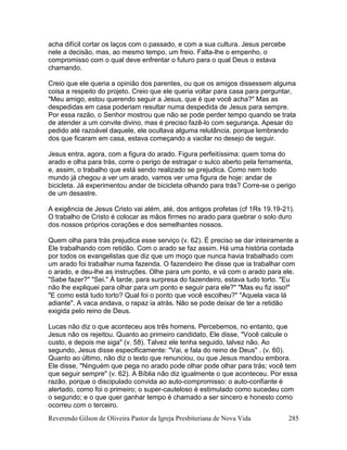 Reverendo Gilson de Oliveira Pastor da Igreja Presbiteriana de Nova Vida 285
acha difícil cortar os laços com o passado, e com a sua cultura. Jesus percebe
nele a decisão, mas, ao mesmo tempo, um freio. Falta-lhe o empenho, o
compromisso com o qual deve enfrentar o futuro para o qual Deus o estava
chamando.
Creio que ele queria a opinião dos parentes, ou que os amigos dissessem alguma
coisa a respeito do projeto. Creio que ele queria voltar para casa para perguntar,
"Meu amigo, estou querendo seguir a Jesus, que é que você acha?" Mas as
despedidas em casa poderiam resultar numa despedida de Jesus para sempre.
Por essa razão, o Senhor mostrou que não se pode perder tempo quando se trata
de atender a um convite divino, mas é preciso fazê-lo com segurança. Apesar do
pedido até razoável daquele, ele ocultava alguma relutância, porque lembrando
dos que ficaram em casa, estava começando a vacilar no desejo de seguir.
Jesus entra, agora, com a figura do arado. Figura perfeitíssima: quem toma do
arado e olha para trás, corre o perigo de estragar o sulco aberto pela ferramenta,
e, assim, o trabalho que está sendo realizado se prejudica. Como nem todo
mundo já chegou a ver um arado, vamos ver uma figura de hoje: andar de
bicicleta. Já experimentou andar de bicicleta olhando para trás? Corre-se o perigo
de um desastre.
A exigência de Jesus Cristo vai além, até, dos antigos profetas (cf 1Rs 19.19-21).
O trabalho de Cristo é colocar as mãos firmes no arado para quebrar o solo duro
dos nossos próprios corações e dos semelhantes nossos.
Quem olha para trás prejudica esse serviço (v. 62). É preciso se dar inteiramente a
Ele trabalhando com retidão. Com o arado se faz assim. Há uma história contada
por todos os evangelistas que diz que um moço que nunca havia trabalhado com
um arado foi trabalhar numa fazenda. O fazendeiro lhe disse que ia trabalhar com
o arado, e deu-lhe as instruções. Olhe para um ponto, e vá com o arado para ele.
"Sabe fazer?" "Sei." À tarde, para surpresa do fazendeiro, estava tudo torto. "Eu
não lhe expliquei para olhar para um ponto e seguir para ele?" "Mas eu fiz isso!"
"E como está tudo torto? Qual foi o ponto que você escolheu?" "Aquela vaca lá
adiante". A vaca andava, o rapaz ia atrás. Não se pode deixar de ter a retidão
exigida pelo reino de Deus.
Lucas não diz o que aconteceu aos três homens. Percebemos, no entanto, que
Jesus não os rejeitou. Quanto ao primeiro candidato, Ele disse, "Você calcule o
custo, e depois me siga" (v. 58). Talvez ele tenha seguido, talvez não. Ao
segundo, Jesus disse especificamente: "Vai, e fala do reino de Deus" . (v. 60).
Quanto ao último, não diz o texto que renunciou, ou que Jesus mandou embora.
Ele disse, "Ninguém que pega no arado pode olhar pode olhar para trás; você tem
que seguir sempre" (v. 62). A Bíblia não diz igualmente o que aconteceu. Por essa
razão, porque o discipulado convida ao auto-compromisso: o auto-confiante é
alertado, como foi o primeiro; o super-cauteloso é estimulado como sucedeu com
o segundo; e o que quer ganhar tempo é chamado a ser sincero e honesto como
ocorreu com o terceiro.
 