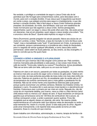 Reverendo Gilson de Oliveira Pastor da Igreja Presbiteriana de Nova Vida 286
Na verdade, o privilégio e a seriedade de seguir a Jesus Cristo são de tal
grandeza que não há lugar para compromissos outros, para desculpas com o
mundo, para com o coração dividido. O que Jesus quer é seguidores que levem
em conta o preço, que estejam prontos para segui-Lo imediatamente, e que não
tenham o coração dividido. Não é fácil seguir a Jesus Cristo! Sofremos grandes
pressões: da sociedade, da mídia, dos familiares, tudo que vem batalhando de
modo incrível para que não sigamos a Jesus Cristo. Somos perseguidos,
espezinhados; quem vai seguir a Jesus não pode olhar para trás, não pode pensar
em descanso, mas só em pressões; quem segue a Jesus recebe uma ordem: "Vai,
e anuncia o reino de Deus". Quanto está implícito no seguir a Cristo...
Henry Drummond, grande pregador do século passado, falava aos sócios de um
clube em Londres, e dizia: "Senhores, a taxa de inscrição no reino de Deus custa
"nada", mas a mensalidade custa "tudo". É permanecer em Cristo, é perseverar, é
ser constante, porque a perseverança e a constância são o teste do discipulado,
pois é o segredo de vencer qualquer dificuldade, e como Jesus falou sobre
permanecer, sobre aderir às Suas palavras, ao Seu ensino, ao Seu evangelho. E
este é o convite que eu lhe quero fazer.
CXIV
LEVANDO A SÉRIO A UNIDADE E A PLURALIDADE
O mundo em que vivemos não é tão singular como parece ser. Pelo contrário,
vivemos marcados pela pluralidade a cada passo, e nas coisas mais triviais. No
café da manhã: "Como pão, bolacha ou cuscuz?" Escolhemos, temos pluralidade.
"Não sei se tomo café com leite, café puro ou um suco de frutas?"
Falamos em claro e em escuro, passando por todas as gradações, do preto retinto
ao branco mais alvo ao ponto de cegar como o branco do gelo polar. Falamos em
dia e em noite, da mais profunda escuridão da meia-noite e do mais claro brilho do
meio-dia. Falamos em quente e em frio, do escaldante calor do sertão até os 23°
da temperatura de conforto caminhando para o mais gélido e paralisante frio da
Antártida. Não sai de minha mente uma experiência dolorosa pela qual passei
porque queria economizar uns sofridos centavos. Bolsista nos Estados Unidos, fui
abastecer o carro. Os postos têm o auto-serviço (mais barato) e o atendimento por
frentista. Costumava usar o primeiro por ser mais em conta. Naquele dia, não dei
conta de um importante detalhe: era inverno, neve no chão e o fator térmico (wind
chill) estava mais ou menos a 22° abaixo de zero. E fiquei enchendo um tanque de
gasolina que armanezava cerca de 120 litros de combustível. Daí a pouco, as
orelhas começaram a doer, a arder e pareciam querer quebrar. Ficou tão
congelada que se alguém desse um piparote, ela cairia. Na mesma cidade,
experimentava-se um sufocante calor que dobrava velas de decoração no verão e
esse tremendo frio. Assim é o mundo: plural. O ódio está junto do amor. Alguém
pode amar imensamente, e de repente toda essa paixão se torna um ódio
assassino. Esse é o mundo em que vivemos.
Quem trabalha com informática, administração, e, mesmo, terapia de família e de
 