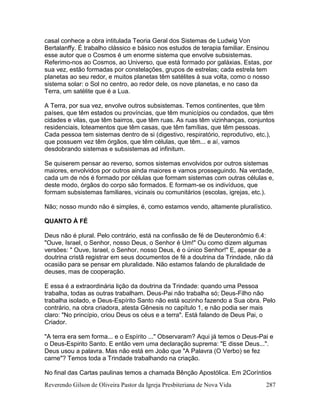 Reverendo Gilson de Oliveira Pastor da Igreja Presbiteriana de Nova Vida 287
casal conhece a obra intitulada Teoria Geral dos Sistemas de Ludwig Von
Bertalanffy. É trabalho clássico e básico nos estudos de terapia familiar. Ensinou
esse autor que o Cosmos é um enorme sistema que envolve subsistemas.
Referimo-nos ao Cosmos, ao Universo, que está formado por galáxias. Estas, por
sua vez, estão formadas por constelações, grupos de estrelas; cada estrela tem
planetas ao seu redor, e muitos planetas têm satélites à sua volta, como o nosso
sistema solar: o Sol no centro, ao redor dele, os nove planetas, e no caso da
Terra, um satélite que é a Lua.
A Terra, por sua vez, envolve outros subsistemas. Temos continentes, que têm
países, que têm estados ou províncias, que têm municípios ou condados, que têm
cidades e vilas, que têm bairros, que têm ruas. As ruas têm vizinhanças, conjuntos
residenciais, loteamentos que têm casas, que têm famílias, que têm pessoas.
Cada pessoa tem sistemas dentro de si (digestivo, respiratório, reprodutivo, etc.),
que possuem vez têm órgãos, que têm células, que têm... e aí, vamos
desdobrando sistemas e subsistemas ad infinitum.
Se quiserem pensar ao reverso, somos sistemas envolvidos por outros sistemas
maiores, envolvidos por outros ainda maiores e vamos prosseguindo. Na verdade,
cada um de nós é formado por células que formam sistemas com outras células e,
deste modo, órgãos do corpo são formados. E formam-se os indivíduos, que
formam subsistemas familiares, vicinais ou comunitários (escolas, igrejas, etc.).
Não; nosso mundo não é simples, é, como estamos vendo, altamente pluralístico.
QUANTO À FÉ
Deus não é plural. Pelo contrário, está na confissão de fé de Deuteronômio 6.4:
"Ouve, Israel, o Senhor, nosso Deus, o Senhor é Um!" Ou como dizem algumas
versões: " Ouve, Israel, o Senhor, nosso Deus, é o único Senhor!" E, apesar de a
doutrina cristã registrar em seus documentos de fé a doutrina da Trindade, não dá
ocasião para se pensar em pluralidade. Não estamos falando de pluralidade de
deuses, mas de cooperação.
E essa é a extraordinária lição da doutrina da Trindade: quando uma Pessoa
trabalha, todas as outras trabalham. Deus-Pai não trabalha só; Deus-Filho não
trabalha isolado, e Deus-Espírito Santo não está sozinho fazendo a Sua obra. Pelo
contrário, na obra criadora, atesta Gênesis no capítulo 1, e não podia ser mais
claro: "No princípio, criou Deus os céus e a terra". Está falando de Deus Pai, o
Criador.
"A terra era sem forma... e o Espírito ..." Observaram? Aqui já temos o Deus-Pai e
o Deus-Espirito Santo. E então vem uma declaração suprema: "E disse Deus...".
Deus usou a palavra. Mas não está em João que "A Palavra (O Verbo) se fez
carne"? Temos toda a Trindade trabalhando na criação.
No final das Cartas paulinas temos a chamada Bênção Apostólica. Em 2Coríntios
 