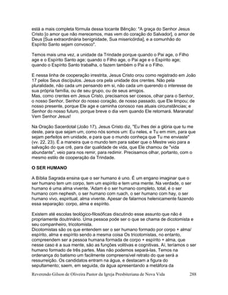 Reverendo Gilson de Oliveira Pastor da Igreja Presbiteriana de Nova Vida 288
está a mais completa fórmula dessa tocante Bênção: "A graça do Senhor Jesus
Cristo [o amor que não merecemos, mas vem do coração do Salvador], o amor de
Deus [Sua extraordinária benignidade, Sua misericórdia], e a comunhão do
Espírito Santo sejam convosco".
Temos mais uma vez, a unidade da Trindade porque quando o Pai age, o Filho
age e o Espírito Santo age; quando o Filho age, o Pai age e o Espírito age;
quando o Espírito Santo trabalha, o fazem também o Pai e o Filho.
E nessa linha de cooperação irrestrita, Jesus Cristo orou como registrado em João
17 pelos Seus discípulos. Jesus ora pela unidade dos crentes. Não pela
pluralidade, não cada um pensando em si, não cada um querendo o interesse de
sua própria família, ou de seu grupo, ou de seus amigos.
Mas, como crentes em Jesus Cristo, precisamos ser coesos, olhar para o Senhor,
o nosso Senhor, Senhor do nosso coração, de nosso passado, que Ele limpou; de
nosso presente, porque Ele age e caminha conosco nas atuais circunstâncias; e
Senhor do nosso futuro, porque breve o dia vem quando Ele retornará. Maranata!
Vem Senhor Jesus!
Na Oração Sacerdotal (João 17), Jesus Cristo diz, "Eu lhes dei a glória que tu me
deste, para que sejam um, como nós somos um: Eu neles, e Tu em mim, para que
sejam perfeitos em unidade, e para que o mundo conheça que Tu me enviaste"
(vv. 22, 23). É a maneira que o mundo tem para saber que o Mestre veio para a
salvação do que crê, para dar qualidade de vida, que Ele chamou de "vida
abundante", veio para nos remir, para redimir. Precisamos olhar, portanto, com o
mesmo estilo de cooperação da Trindade.
O SER HUMANO
A Bíblia Sagrada ensina que o ser humano é uno. É um engano imaginar que o
ser humano tem um corpo, tem um espírito e tem uma mente. Na verdade, o ser
humano é uma alma vivente. 'Adam é o ser humano completo, total, é o ser
humano com nephesh, o ser humano com ruach, o ser humano com hay, o ser
humano vivo, espiritual, alma vivente. Apesar de falarmos helenicamente fazendo
essa separação: corpo, alma e espírito.
Existem até escolas teológico-filosóficas discutindo esse assunto que não é
propriamente doutrinário. Uma pessoa pode ser o que se chama de dicotomista e
seu companheiro, tricotomista.
Dicotomistas são os que entendem ser o ser humano formado por corpo + alma/
espírito, alma e espírito sendo a mesma coisa Os tricotomistas, no entanto,
compreendem ser a pessoa humana formada de corpo + espírito + alma, que
nesse caso é a sua mente, são as funções volitivas e cognitivas. Aí, teríamos o ser
humano formado de três partes. Mas não podemos separá-las. Temos na
ordenança do batismo um facilmente compreensível retrato do que será a
ressurreição. Os candidatos entram na água, e destacam a figura do
sepultamento; saem, em seguida, da água apresentando a metáfora da
 