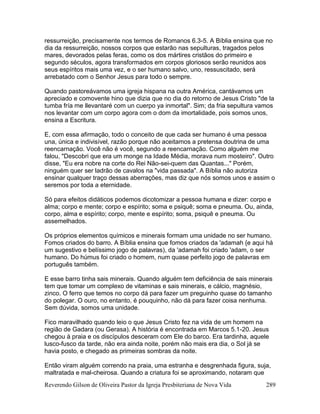 Reverendo Gilson de Oliveira Pastor da Igreja Presbiteriana de Nova Vida 289
ressurreição, precisamente nos termos de Romanos 6.3-5. A Bíblia ensina que no
dia da ressurreição, nossos corpos que estarão nas sepulturas, tragados pelos
mares, devorados pelas feras, como os dos mártires cristãos do primeiro e
segundo séculos, agora transformados em corpos gloriosos serão reunidos aos
seus espíritos mais uma vez, e o ser humano salvo, uno, ressuscitado, será
arrebatado com o Senhor Jesus para todo o sempre.
Quando pastoreávamos uma igreja hispana na outra América, cantávamos um
apreciado e comovente hino que dizia que no dia do retorno de Jesus Cristo "de la
tumba fría me llevantaré com un cuerpo ya inmortal". Sim; da fria sepultura vamos
nos levantar com um corpo agora com o dom da imortalidade, pois somos unos,
ensina a Escritura.
E, com essa afirmação, todo o conceito de que cada ser humano é uma pessoa
una, única e indivisível, razão porque não aceitamos a pretensa doutrina de uma
reencarnação. Você não é você, segundo a reencarnação. Como alguém me
falou, "Descobri que era um monge na Idade Média, morava num mosteiro". Outro
disse, "Eu era nobre na corte do Rei Não-sei-quem das Quantas..." Porém,
ninguém quer ser ladrão de cavalos na "vida passada". A Bíblia não autoriza
ensinar qualquer traço dessas aberrações, mas diz que nós somos unos e assim o
seremos por toda a eternidade.
Só para efeitos didáticos podemos dicotomizar a pessoa humana e dizer: corpo e
alma; corpo e mente; corpo e espírito; soma e psiquê; soma e pneuma. Ou, ainda,
corpo, alma e espírito; corpo, mente e espírito; soma, psiquê e pneuma. Ou
assemelhados.
Os próprios elementos químicos e minerais formam uma unidade no ser humano.
Fomos criados do barro. A Bíblia ensina que fomos criados da 'adamah {e aqui há
um sugestivo e belíssimo jogo de palavras), da 'adamah foi criado 'adam, o ser
humano. Do húmus foi criado o homem, num quase perfeito jogo de palavras em
português também.
E esse barro tinha sais minerais. Quando alguém tem deficiência de sais minerais
tem que tomar um complexo de vitaminas e sais minerais, e cálcio, magnésio,
zinco. O ferro que temos no corpo dá para fazer um preguinho quase do tamanho
do polegar. O ouro, no entanto, é pouquinho, não dá para fazer coisa nenhuma.
Sem dúvida, somos uma unidade.
Fico maravilhado quando leio o que Jesus Cristo fez na vida de um homem na
região de Gadara (ou Gerasa). A história é encontrada em Marcos 5.1-20. Jesus
chegou à praia e os discípulos desceram com Ele do barco. Era tardinha, aquele
lusco-fusco da tarde, não era ainda noite, porém não mais era dia, o Sol já se
havia posto, e chegado as primeiras sombras da noite.
Então viram alguém correndo na praia, uma estranha e desgrenhada figura, suja,
maltratada e mal-cheirosa. Quando a criatura foi se aproximando, notaram que
 