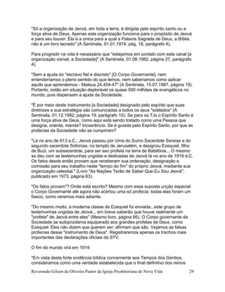 Reverendo Gilson de Oliveira Pastor da Igreja Presbiteriana de Nova Vida 29
"Só a organização de Jeová, em toda a terra, é dirigida pelo espírito santo ou a
força ativa de Deus. Apenas esta organização funciona para o propósito de Jeová
e para seu louvor. Ela é a única para a qual a Palavra Sagrada de Deus, a Bíblia,
não é um livro lacrado" (A Sentinela, 01.01.1974, pág. 18, parágrafo 4).
Para progredir na vida é necessário que "estejamos em contato com este canal [a
organização visível, a Sociedade]" (A Sentinela, 01.08.1982, página 27, parágrafo
4).
"Sem a ajuda do "escravo fiel e discreto" [O Corpo Governante], nem
entenderíamos o pleno sentido do que lemos, nem saberíamos como aplicar
aquilo que aprendemos - Mateus 24.454-47" (A Sentinela, 15.07.1987, página 19).
Portanto, estão em situação deplorável os quase 500 milhões de evangélicos no
mundo, pois dispensam a ajuda da Sociedade.
"É por meio deste instrumento [a Sociedade] designado pelo espírito que suas
diretrizes e sua estratégia são comunicadas a todos os seus "soldados" (A
Sentinela, 01.12.1982, página 19, parágrafo 10). Se para os TJs o Espírito Santo é
uma força ativa de Deus, como aqui está sendo tratado como uma Pessoa que
designa, orienta, manda? Incoerência. Se é guiada pelo Espírito Santo, por que as
profecias da Sociedade não se cumpriram?
"Lá no ano de 613 a.C., Jeová passou por cima do Sumo Sacerdote Seraías e do
segundo sacerdote Sofonias, no templo de Jerusalém, e designou Ezequiel, filho
de Buzi, um subsacerdote, para ser seu profeta na terra de Babilônia... O mesmo
se deu com as testemunhas ungidas e dedicadas de Jeová lá no ano de 1919 d.C.
Os fatos desde então provam que receberam sua ordenação, designação e
comissão para seu trabalho neste "tempo do fim" do próprio Jeová, mediante sua
organização celestial." (Livro "As Nações Terão de Saber Que Eu Sou Jeová",
publicado em 1973, página 63).
"Os fatos provam"? Onde está escrito? Mesmo com essa suposta unção especial
o Corpo Governante até agora não acertou uma só profecia; todas elas foram um
fiasco, como veremos mais adiante.
"Do mesmo modo, a moderna classe de Ezequiel foi enviada...este grupo de
testemunhas ungidas de Jeová... em breve saberão que houve realmente um
"profeta" de Jeová entre eles" (Mesmo livro, página 66). O Corpo governante da
Sociedade se autoproclama equiparado aos grandes profetas de Deus, como
Ezequiel. Eles não dizem que querem ser; afirmam que são. Vejamos as falsas
profecias desse "instrumento de Deus". Registraremos apenas os trechos mais
importantes das declarações oficiais da STV.
O fim do mundo virá em 1914:
"Em vista desta forte evidência bíblica concernente aos Tempos dos Gentios,
consideramos como uma verdade estabelecida que o final definitivo dos reinos
 