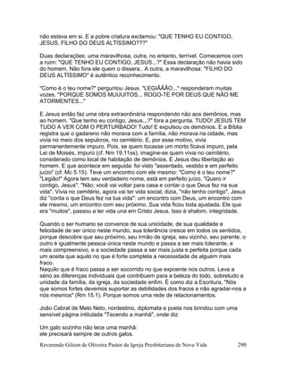 Reverendo Gilson de Oliveira Pastor da Igreja Presbiteriana de Nova Vida 290
não estava em si. E a pobre criatura exclamou: "QUE TENHO EU CONTIGO,
JESUS, FILHO DO DEUS ALTÍSSIMO???"
Duas declarações: uma maravilhosa, outra, no entanto, terrível. Comecemos com
a ruim: "QUE TENHO EU CONTIGO, JESUS...?" Essa declaração não havia sido
do homem. Não fora ele quem o dissera.. A outra, a maravilhosa: "FILHO DO
DEUS ALTÍSSIMO" é autêntico reconhecimento.
"Como é o teu nome?" perguntou Jesus. "LEGIÃÃÃO..." responderam muitas
vozes. "PORQUE SOMOS MUUUITOS... ROGO-TE POR DEUS QUE NÃO ME
ATORMENTES..."
E Jesus então faz uma obra extraordinária respondendo não aos demônios, mas
ao homem. "Que tenho eu contigo, Jesus...?" fora a pergunta. TUDO! JESUS TEM
TUDO A VER COM O PERTURBADO! Tudo! E expulsou os demônios. E a Bíblia
registra que o gadareno não morava com a família, não morava na cidade, mas
vivia no meio dos sepulcros, no cemitério. E, por esse motivo, vivia
permanentemente impuro. Pois, se quem tocasse um morto ficava impuro, pela
Lei de Moisés, impuro (cf. Nm 19.11ss), imagine-se quem vivia no cemitério,
considerado como local de habitação de demônios. E Jesus deu libertação ao
homem. E que acontece em seguida: foi visto "assentado, vestido e em perfeito
juízo" (cf. Mc 5.15). Teve um encontro com ele mesmo: "Como é o teu nome?"
"Legião!" Agora tem seu verdadeiro nome, está em perfeito juízo. "Quero ir
contigo, Jesus". "Não; você vai voltar para casa e contar o que Deus fez na sua
vida". Vivia no cemitério, agora vai ter vida social; dizia, "não tenho contigo", Jesus
diz "conta o que Deus fez na tua vida": um encontro com Deus, um encontro com
ele mesmo, um encontro com seu próximo. Sua vida ficou toda ajustada. Ele que
era "muitos", passou a ter vida una em Cristo Jesus. Isso é shalom, integridade.
Quando o ser humano se convence de sua unicidade, de sua qualidade e
felicidade de ser único neste mundo, sua tolerância cresce em todos os sentidos,
porque descobre que seu próximo, seu irmão de igreja, seu vizinho, seu parente, o
outro é igualmente pessoa única neste mundo e passa a ser mais tolerante, e
mais compreensivo, e a sociedade passa a ser mais justa e perfeita porque cada
um aceita que aquilo no que é forte completa a necessidade de alguém mais
fraco.
Naquilo que é fraco passa a ser socorrido no que expoente nos outros. Leva a
sério as diferenças individuais que contribuem para a beleza do todo, sobretudo a
unidade da família, da igreja, da sociedade enfim. É como diz a Escritura, "Nós
que somos fortes devemos suportar as debilidades dos fracos e não agradar-nos a
nós mesmos" (Rm 15.1). Porque somos uma rede de relacionamentos.
João Cabral de Melo Neto, nordestino, diplomata e poeta nos brindou com uma
sensível página intitulada "Tecendo a manhã", onde diz:
Um galo sozinho não tece uma manhã:
ele precisará sempre de outros galos.
 