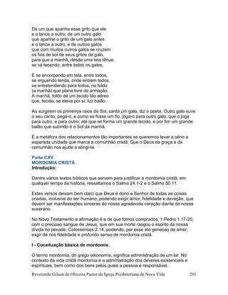 Reverendo Gilson de Oliveira Pastor da Igreja Presbiteriana de Nova Vida 291
De um que apanhe esse grito que ele
e o lance a outro; de um outro galo
que apanhe o grito de um galo antes
e o lance a outro; e de outros galos
que com muitos outros galos se cruzem
os fios de sol de seus gritos de galo,
para que a manhã, desde uma teia tênue,
se vá tecendo, entre todos os galos.
E se encorpando em tela, entre todos,
se erguendo tenda, onde entrem todos,
se entretendendo para todos, no toldo
(a manhã) que plana livre de armação.
A manhã, toldo de um tecido tão aéreo
que, tecido, se eleva por si: luz balão.
Ao surgirem os primeiros raios do Sol, canta um galo, diz o poeta. Outro galo ouve
o seu canto, pega-o, e como se fosse um fio, joga-o para outro galo, que o joga
para outro, e para outro, até que se forma um grande tecido, e por fim um grande
balão que subindo é o Sol da manhã.
É a metáfora dos relacionamentos tão importantes se queremos levar a sério a
esperada unidade que marca a comunhão cristã. Que o Deus da graça e da
comunhão nos ajude a atingi-la.
Parte CXV
MORDOMIA CRISTÃ
Introdução:
Dentre vários textos bíblicos que servem para justificar a mordomia cristã, em
qualquer tempo da história, ressaltamos o Salmo 24.1-2 e o Salmo 50.11.
Estes versos deixam bem claro que Deus é dono e Senhor de todas as coisas
criadas, inclusive do ser humano, podendo exigir amor, fidelidade e devoção, que
devem ser manifestações sinceras do nosso agradecido coração diante do nosso
suserano.
No Novo Testamento a afirmação é a de que fomos comprados, 1 Pedro 1.17-20,
com o precioso sangue de Jesus, que em sua morte rasgou o escrito da nossa
dívida no pecado, Colossenses 2.14, podendo, por esse ato geneoso de amor,
exgir de nos fidelidade e profundo senso de mordomia cristã.
I - Coceituação básica de mordomia:
O termo mordomia, do grego oikonomía, significa administração de um lar. No
contexto da vida cristã mordomia é a administração dos deveres existenciais e
espirituais, bem como dos bens pelos quais a pessoa é responsável.
 