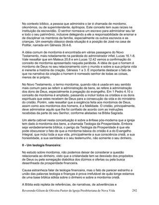 Reverendo Gilson de Oliveira Pastor da Igreja Presbiteriana de Nova Vida 292
No contexto bíblico, a pessoa que administra o lar é chamada de mordomo,
oikonómos, ou de superintendente, èpítropos. Este conceito tem suas raízes na
instituição da escravidão. O senhor nomeava um escravo para administrar seu lar
e todo o seu patrimônio, inclusive delegando a ele a responsabilidade de ensinar e
de disciplinar os membros da família, especialmente os outros escravos e as
crianças. Um exemplo clássico desta situação é a posição de José na casa de
Potifar, narrada em Gênesis 39.4-6.
A idéia comum de mordomia é encontrada em várias passagens do Novo
Testamento, mais notadamente na parábola do administrador infiel, Lucas 16.1-8.
Vale ressaltar que em Mateus 20.8 e em Lucas 12.42 vemos a confirmação do
conceito de mordomia apresentado naquela parábola. A idéia de que o homem é
mordomo de Deus no seu relacionamento com o mundo e sobre a sua própria vida
é inerente a história da criação, Gênesis 1 a 3. É importante destacar o fato de
que na narrativa da criação o homem é nomeado senhor de todas as coisas,
menos de si próprio.
No Novo Testamento, o termo mordomia, quando não é usada em seu sentido
mais comum para se referir a administração de bens, se refere à administração
dos dons de Deus, especialmente à pregação do evangelho. Em 1 Pedro 4.10 o
conceito de mordomia é ampliado, passando a incluir todos os cristãos e os dons
espirituais que estes recebem de Deus para a consecução da vida e do ministério
do cristão. Porém, vale ressaltar que a exigência feita aos mordomos de Deus,
assim como aos mordomos dos homens, é a fidelidade. O cristão, principalmente,
deve administrar aquilo que lhe foi confiado de acordo com as instruções
recebidas da parte do seu Senhor, conforme alistadas na Bíblia Sagrada.
Um alerta cabível nesta conceituação é sobre a ênfase pós-moderna que a igreja
tem dado à mordomia dos bens, a chamada Teologia da Prosperidade. Embora
seja verdadeiramente bíblica, o perigo da Teologia da Prosperidade é que ela
pode obscurecer o fato de que a mordomia básica do cristão é a do Evangelho
Integral, que inclui toda a sua vida, principalmente a sua consciência cristã, a sua
honestidade, a sua santidade e o seu testemunho, não somente o seu dinheiro.
II - Um teologia financeira:
No estudo sobre mordomia, não podemos deixar de considerar a questão
relacionada ao dinheiro, visto que a cristandade tem se desviado dos propósitos
de Deus ou pela sonegação diabólica dos dízimos e ofertas ou pela busca
desenfreada da prosperidade financeira.
Causa estranheza falar de teologia financeira, mas o fato de parecer estranho a
união das palavras teologia e finanças é prova irrefutável de quão longe estamos
de uma base bíblica sólida sobre o dinheiro e sobre a mordomia cristã.
A Bíblia está repleta de referências, de narrativas, de advertências e
 