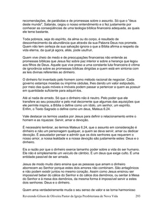 Reverendo Gilson de Oliveira Pastor da Igreja Presbiteriana de Nova Vida 293
recomendações, de parábolas e de promessas sobre o assunto. Só que o "deus
deste mundo", Satanás, cegou o nosso entendimento e o fez justamente por
conhecer as conseqüências de uma teologia bíblica financeira adequada, as quais
ele teme bastante.
Toda pobreza, seja do espírito, da alma ou do corpo, é resultado de
desconhecimento da abundância que através da sua Palavra Deus nos promete.
Quem não tem certeza de sua salvação ignora o que a Bíblia afirma a respeito da
vida eterna, da qual já agora, aliás, pode usufruir.
Quem vive cheio de medo e de preocupações financeiras não entende as
promessas bíblicas que Jesus fez sobre paz interior e sobre a herança que legou
aos filhos de Deus. Aquele que vive preso a uma constante luta financeira é vítima
de ignorância sobre as promessas bíblicas dirigidas a quem está em sintonia com
as leis divinas referentes ao dinheiro.
O dinheiro foi inventado pelo homem como método racional de negociar. Cada
governo estampa moedas ou imprime cédulas, lhes dando um valor estipulado,
por meio das quais móveis e imóveis podem passar a pertencer a quem as possuir
em quantidade suficiente para adquiri-los.
Até aí nada de errado. Só que o dinheiro não é neutro. Pelo poder que ele
transfere ao seu possuidor e pelo mal decorrente que algumas das aquisições que
ele permite inspira, a Bíblia o define como um ídolo, um senhor, um espírito.
Enfim, o Texto Sagrado o define como um deus, Mateus 6.24.
Vale destacar os termos usados por Jesus para definir o relacionamento entre o
homem e as riquezas: Servir, amar e devoção.
É necessário lembrar, ao lermos Mateus 6.24, que o assunto em consideração é
dinheiro e não um personagem qualquer, a quem se deva servir, amar ou dedicar
devoção. É assustador pensar e admitir que os dois senhores que requerem o
nosso amor, a nossa lealdade e a nossa devoção são justamente estes: Deus e o
dinheiro.
Eis a razão por que o dinheiro exerce tamanho poder sobre a vida do ser humano.
Ele não é simplesmente um veículo de câmbio. É um deus que exige culto. É uma
entidade passível de ser amada.
Jesus de modo muito claro ensina que as pessoas que amam o dinheiro
aborrecem ao Senhor porque estes dois amores não combinam. São antagônicos
e não podem existir juntos no mesmo coração. Assim como Jesus ensinou ser
impossível beber do cálice do Senhor e do cálice dos demônios, ou sentar à Mesa
do Senhor e à mesa dos demônios, da mesma forma é impossível servir a estes
dois senhores: Deus e o dinheiro.
Quem ama verdadeiramente muda o seu senso de valor e se torna harmonioso
 
